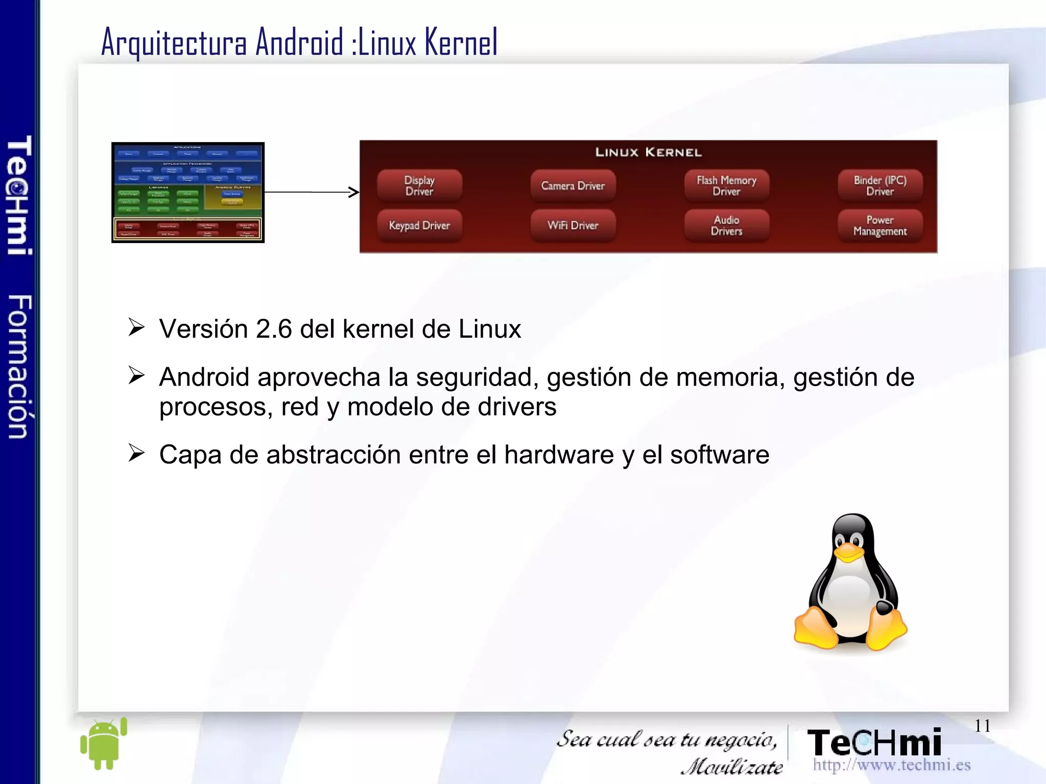 Arquitectura Android :Linux Kernel Versión 2.6 del kernel de Linux Android aprovecha la seguridad, gestión de memoria, gestión de procesos, red y modelo de drivers Capa de abstracción entre el hardware y el software 