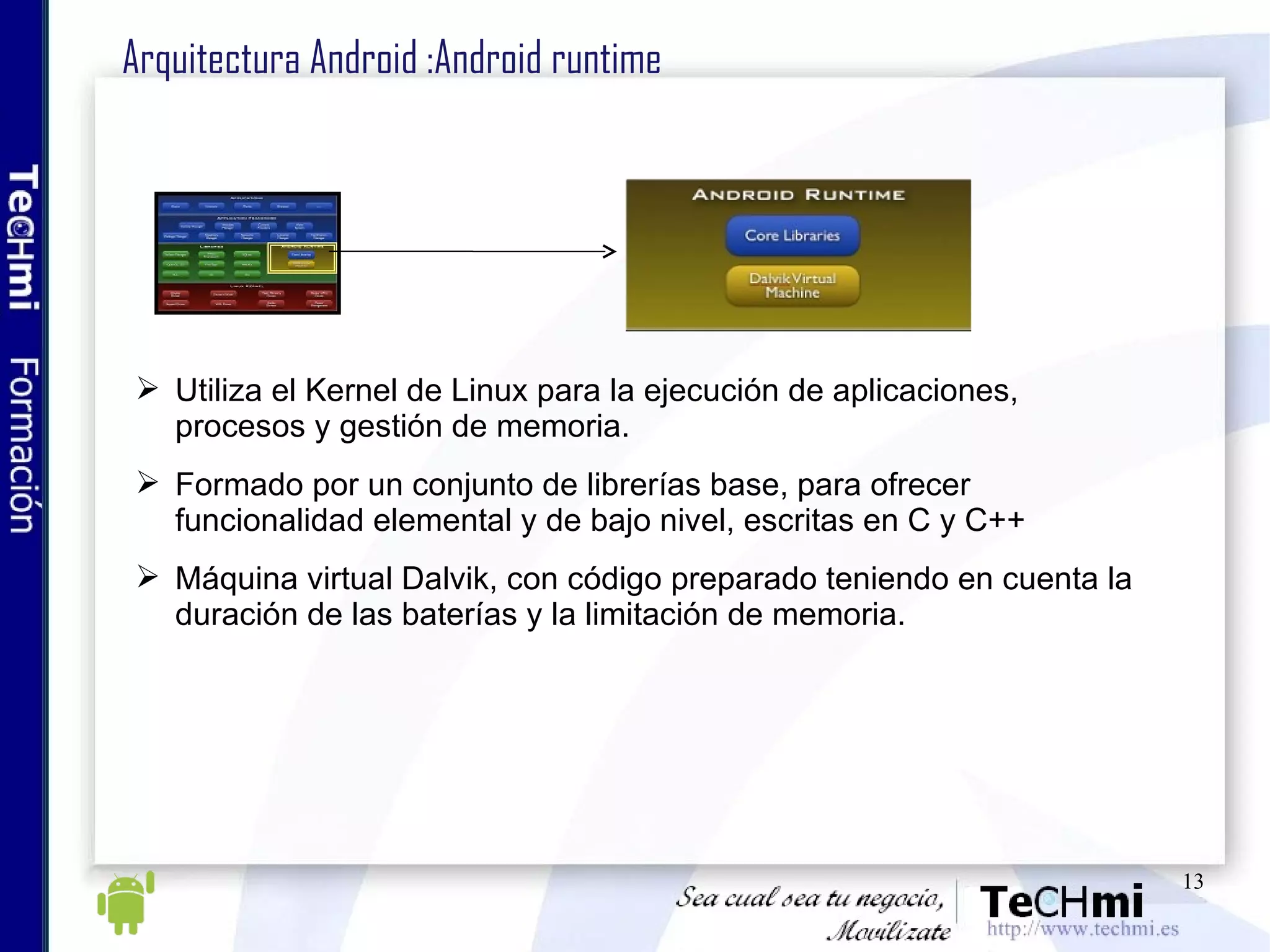 Arquitectura Android :Android runtime Utiliza el Kernel de Linux para la ejecución de aplicaciones, procesos y gestión de memoria. Formado por un conjunto de librerías base, para ofrecer funcionalidad elemental y de bajo nivel, escritas en C y C++ Máquina virtual Dalvik, con código preparado teniendo en cuenta la duración de las baterías y la limitación de memoria. 