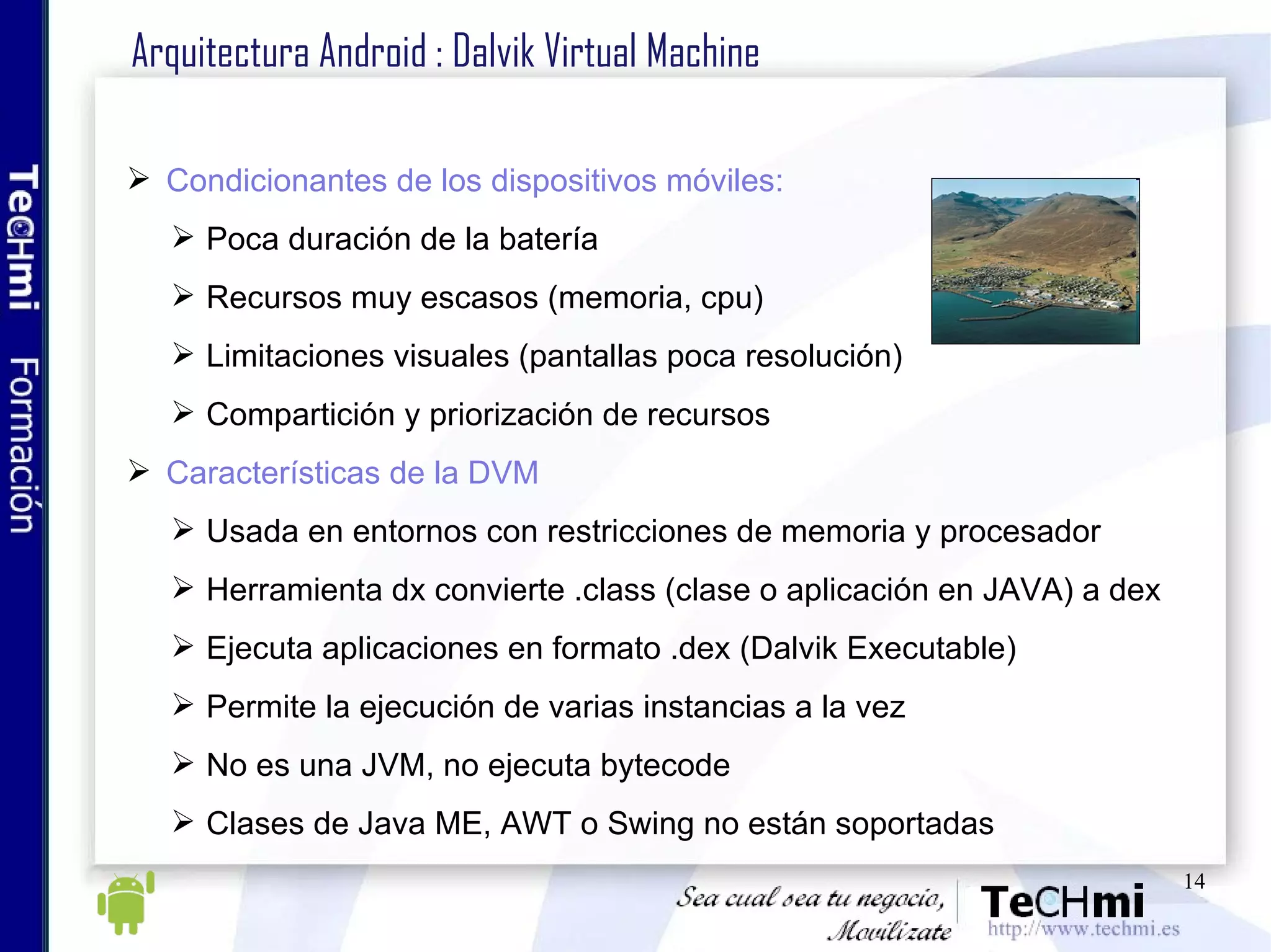 Arquitectura Android : Dalvik Virtual Machine Condicionantes de los dispositivos móviles: Poca duración de la batería Recursos muy escasos (memoria, cpu) Limitaciones visuales (pantallas poca resolución) Compartición y priorización de recursos Características de la DVM Usada en entornos con restricciones de memoria y procesador Herramienta dx convierte .class (clase o aplicación en JAVA) a dex Ejecuta aplicaciones en formato .dex (Dalvik Executable) Permite la ejecución de varias instancias a la vez No es una JVM, no ejecuta bytecode Clases de Java ME, AWT o Swing no están soportadas 