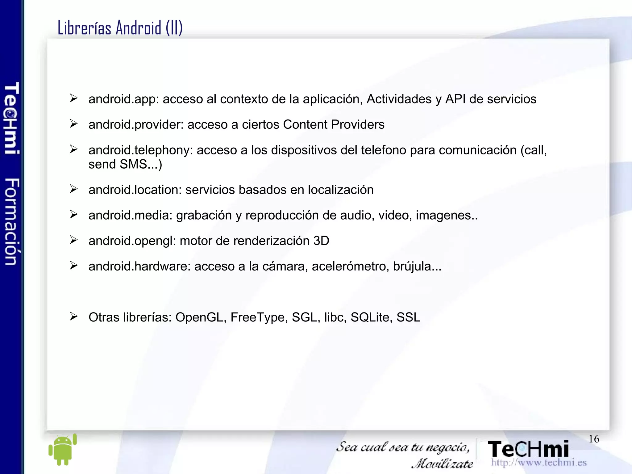 Librerías Android (II) android.app: acceso al contexto de la aplicación, Actividades y API de servicios android.provider: acceso a ciertos Content Providers android.telephony: acceso a los dispositivos del telefono para comunicación (call, send SMS...) android.location: servicios basados en localización android.media: grabación y reproducción de audio, video, imagenes.. android.opengl: motor de renderización 3D android.hardware: acceso a la cámara, acelerómetro, brújula... Otras librerías: OpenGL, FreeType, SGL, libc, SQLite, SSL 