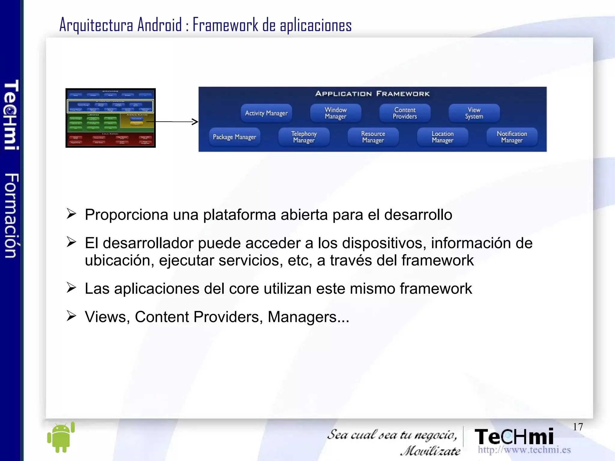 Arquitectura Android : Framework de aplicaciones Proporciona una plataforma abierta para el desarrollo El desarrollador puede acceder a los dispositivos, información de ubicación, ejecutar servicios, etc, a través del framework Las aplicaciones del core utilizan este mismo framework Views, Content Providers, Managers... 