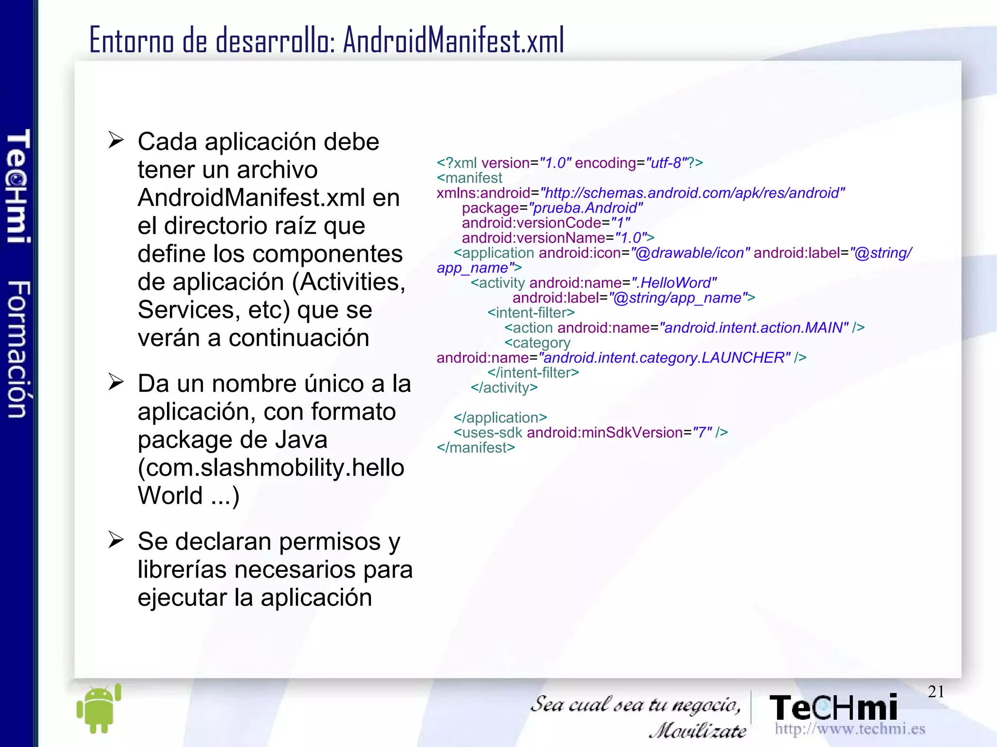 Entorno de desarrollo: AndroidManifest.xml Cada aplicación debe tener un archivo AndroidManifest.xml en el directorio raíz que define los componentes de aplicación (Activities, Services, etc) que se verán a continuación Da un nombre único a la aplicación, con formato package de Java (com.slashmobility.helloWorld ...) Se declaran permisos y librerías necesarios para ejecutar la aplicación <? xml   version = "1.0"   encoding = "utf-8" ?> < manifest   xmlns:android = "http://schemas.android.com/apk/res/android" package = "prueba.Android" android:versionCode = "1" android:versionName = "1.0" > < application   android:icon = "@drawable/icon"   android:label = "@string/app_name" > < activity   android:name = ".HelloWord" android:label = "@string/app_name" > < intent-filter > < action   android:name = "android.intent.action.MAIN"   /> < category   android:name = "android.intent.category.LAUNCHER"   /> </ intent-filter > </ activity > </ application > < uses-sdk   android:minSdkVersion = "7"   /> </ manifest >   