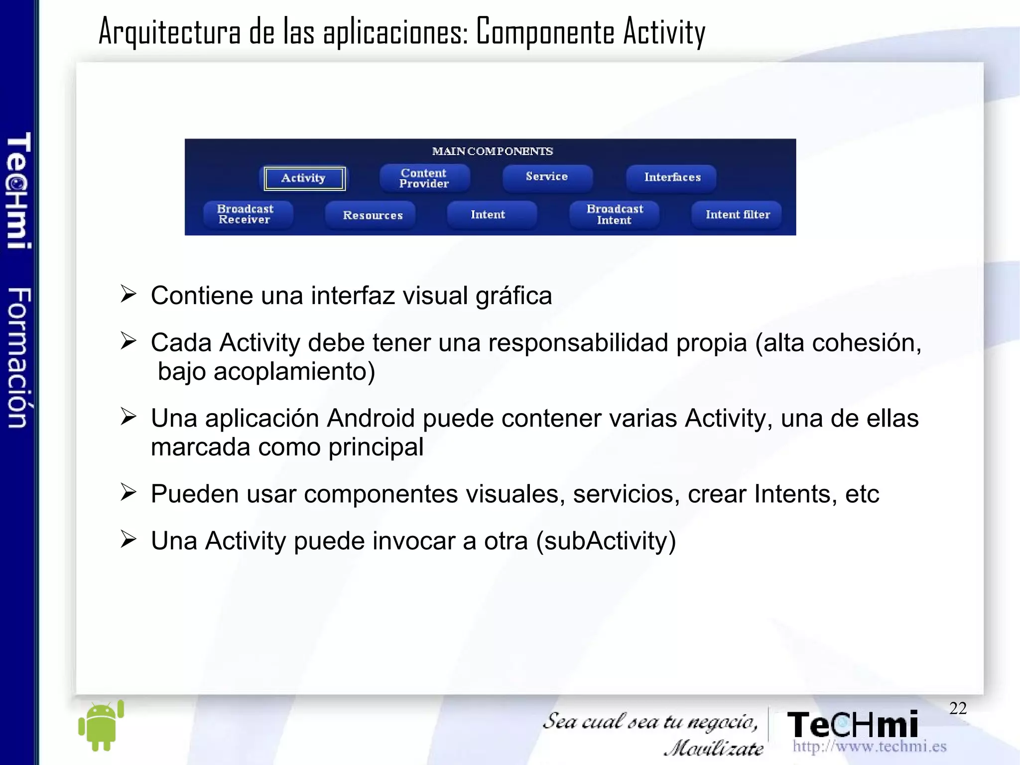 Contiene una interfaz visual gráfica Cada Activity debe tener una responsabilidad propia (alta cohesión,  bajo acoplamiento) Una aplicación Android puede contener varias Activity, una de ellas marcada como principal Pueden usar componentes visuales, servicios, crear Intents, etc Una Activity puede invocar a otra (subActivity) Arquitectura de las aplicaciones: Componente Activity 