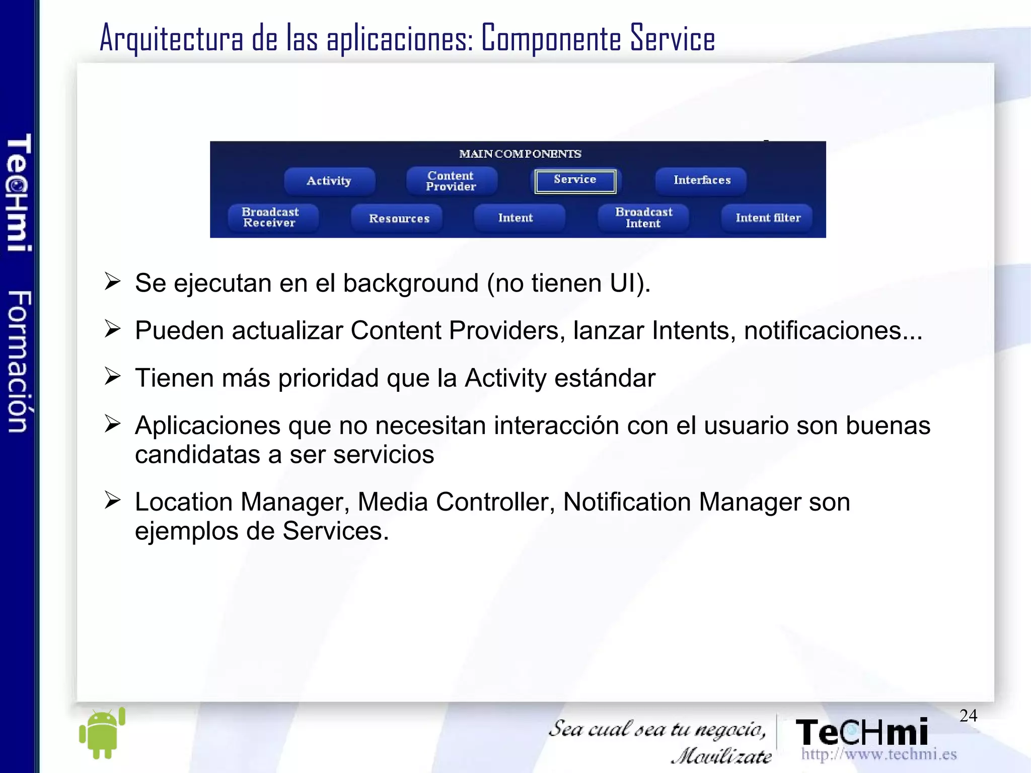 Arquitectura de las aplicaciones: Componente Service Se ejecutan en el background (no tienen UI).  Pueden actualizar Content Providers, lanzar Intents, notificaciones... Tienen más prioridad que la Activity estándar Aplicaciones que no necesitan interacción con el usuario son buenas candidatas a ser servicios Location Manager, Media Controller, Notification Manager son ejemplos de Services. 