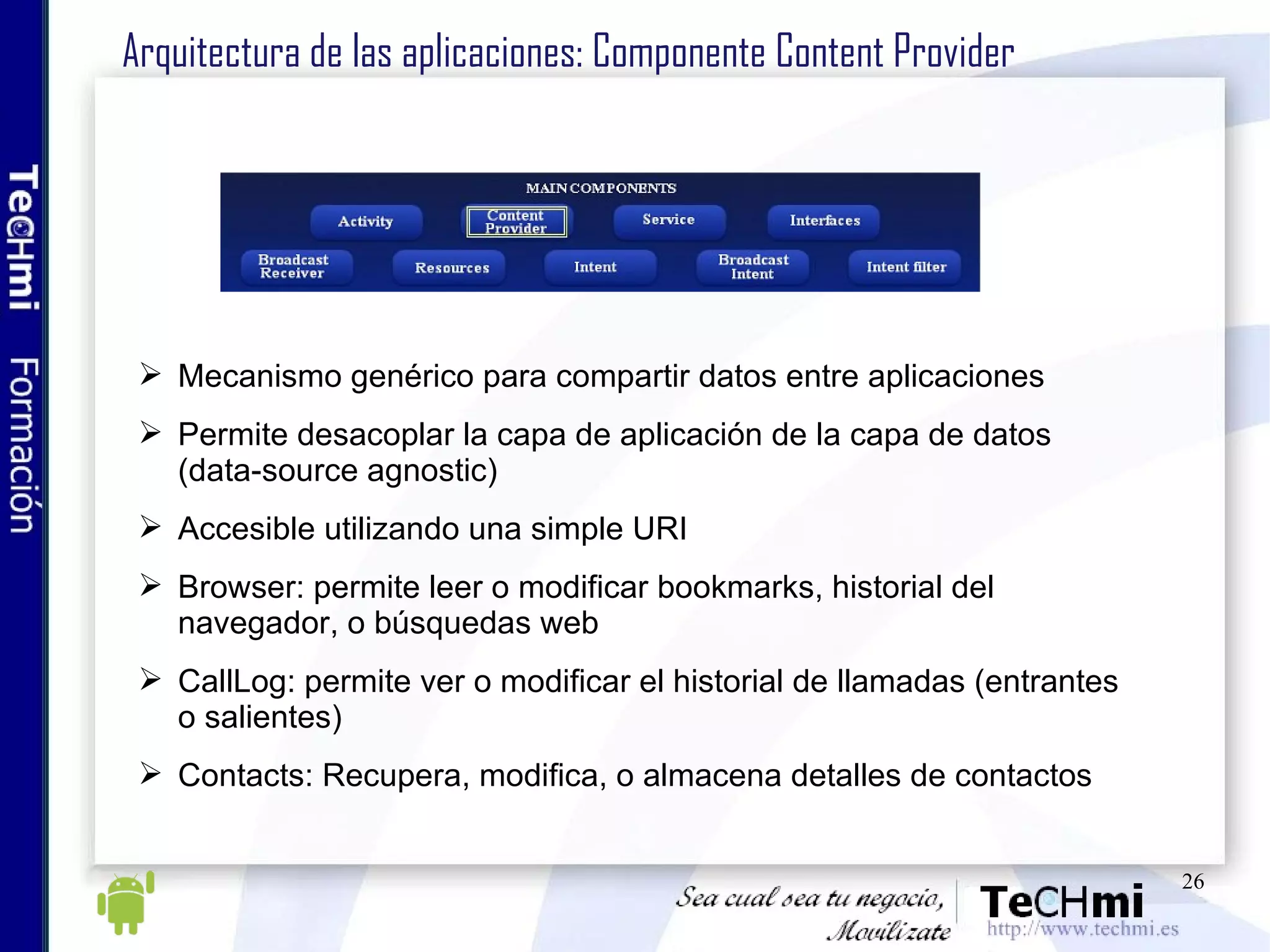 Arquitectura de las aplicaciones: Componente Content Provider Mecanismo genérico para compartir datos entre aplicaciones Permite desacoplar la capa de aplicación de la capa de datos (data-source agnostic) Accesible utilizando una simple URI Browser: permite leer o modificar bookmarks, historial del navegador, o búsquedas web CallLog: permite ver o modificar el historial de llamadas (entrantes o salientes) Contacts: Recupera, modifica, o almacena detalles de contactos 