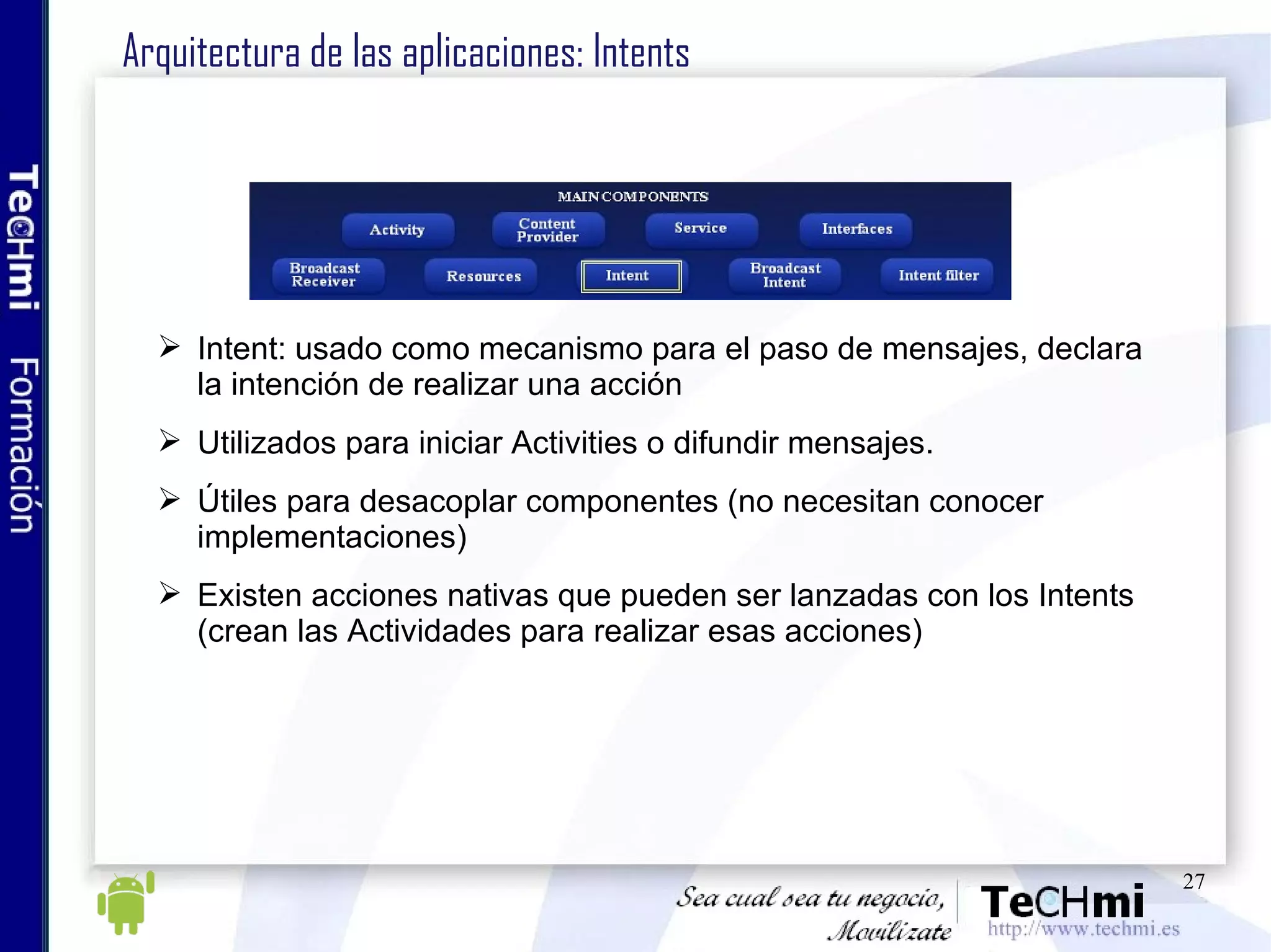 Arquitectura de las aplicaciones: Intents Intent: usado como mecanismo para el paso de mensajes, declara la intención de realizar una acción Utilizados para iniciar Activities o difundir mensajes. Útiles para desacoplar componentes (no necesitan conocer implementaciones)  Existen acciones nativas que pueden ser lanzadas con los Intents (crean las Actividades para realizar esas acciones) 