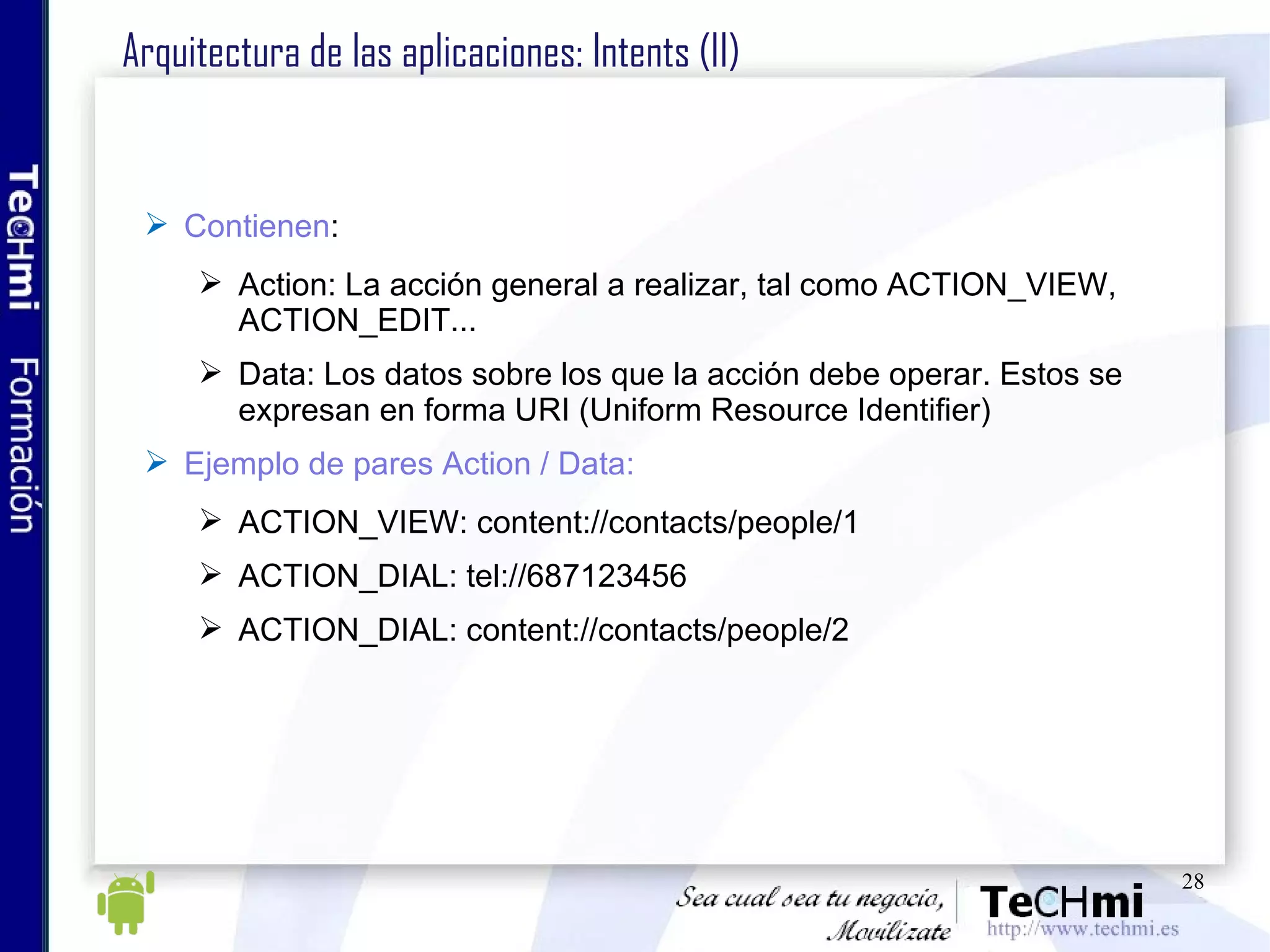 Arquitectura de las aplicaciones: Intents (II) Contienen : Action: La acción general a realizar, tal como ACTION_VIEW, ACTION_EDIT... Data: Los datos sobre los que la acción debe operar. Estos se expresan en forma URI (Uniform Resource Identifier) Ejemplo de pares Action / Data: ACTION_VIEW: content://contacts/people/1 ACTION_DIAL: tel://687123456 ACTION_DIAL: content://contacts/people/2  