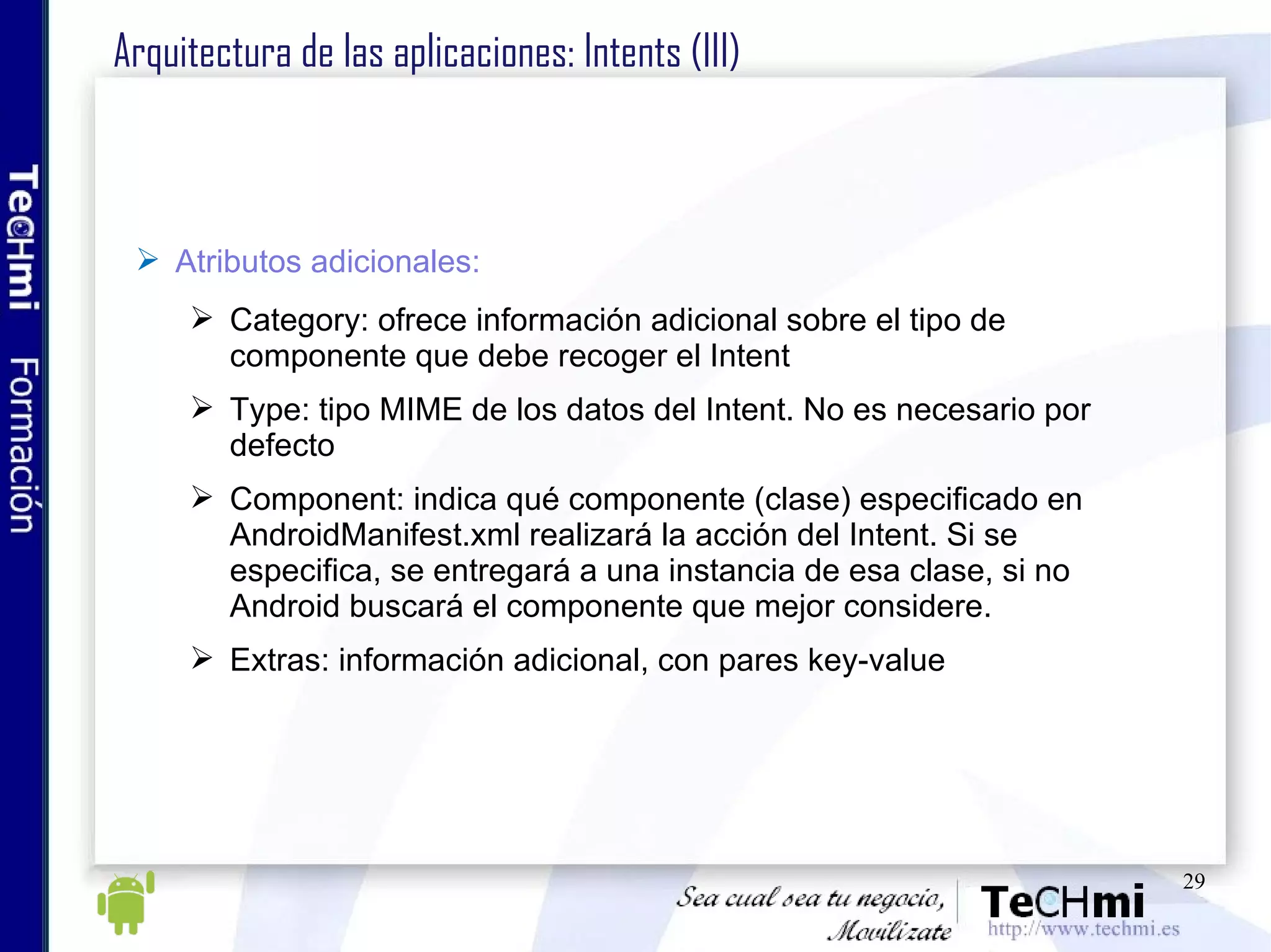 Arquitectura de las aplicaciones: Intents (III) Atributos adicionales: Category: ofrece información adicional sobre el tipo de componente que debe recoger el Intent Type: tipo MIME de los datos del Intent. No es necesario por defecto Component: indica qué componente (clase) especificado en AndroidManifest.xml realizará la acción del Intent. Si se especifica, se entregará a una instancia de esa clase, si no Android buscará el componente que mejor considere. Extras: información adicional, con pares key-value 