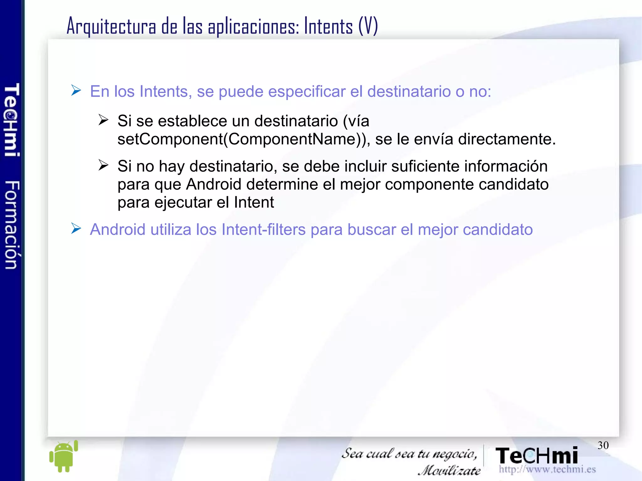 Arquitectura de las aplicaciones: Intents (V) En los Intents, se puede especificar el destinatario o no: Si se establece un destinatario (vía setComponent(ComponentName)), se le envía directamente. Si no hay destinatario, se debe incluir suficiente información para que Android determine el mejor componente candidato para ejecutar el Intent Android utiliza los Intent-filters para buscar el mejor candidato 