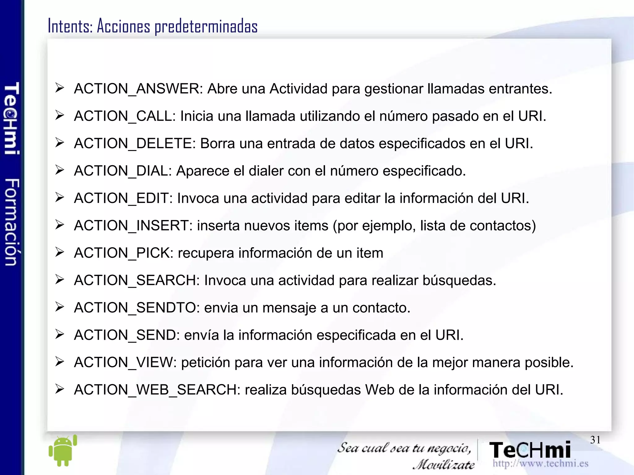 Intents: Acciones predeterminadas ACTION_ANSWER: Abre una Actividad para gestionar llamadas entrantes. ACTION_CALL: Inicia una llamada utilizando el número pasado en el URI. ACTION_DELETE: Borra una entrada de datos especificados en el URI. ACTION_DIAL: Aparece el dialer con el número especificado. ACTION_EDIT: Invoca una actividad para editar la información del URI. ACTION_INSERT: inserta nuevos items (por ejemplo, lista de contactos) ACTION_PICK: recupera información de un item ACTION_SEARCH: Invoca una actividad para realizar búsquedas. ACTION_SENDTO: envia un mensaje a un contacto. ACTION_SEND: envía la información especificada en el URI. ACTION_VIEW: petición para ver una información de la mejor manera posible. ACTION_WEB_SEARCH: realiza búsquedas Web de la información del URI.  