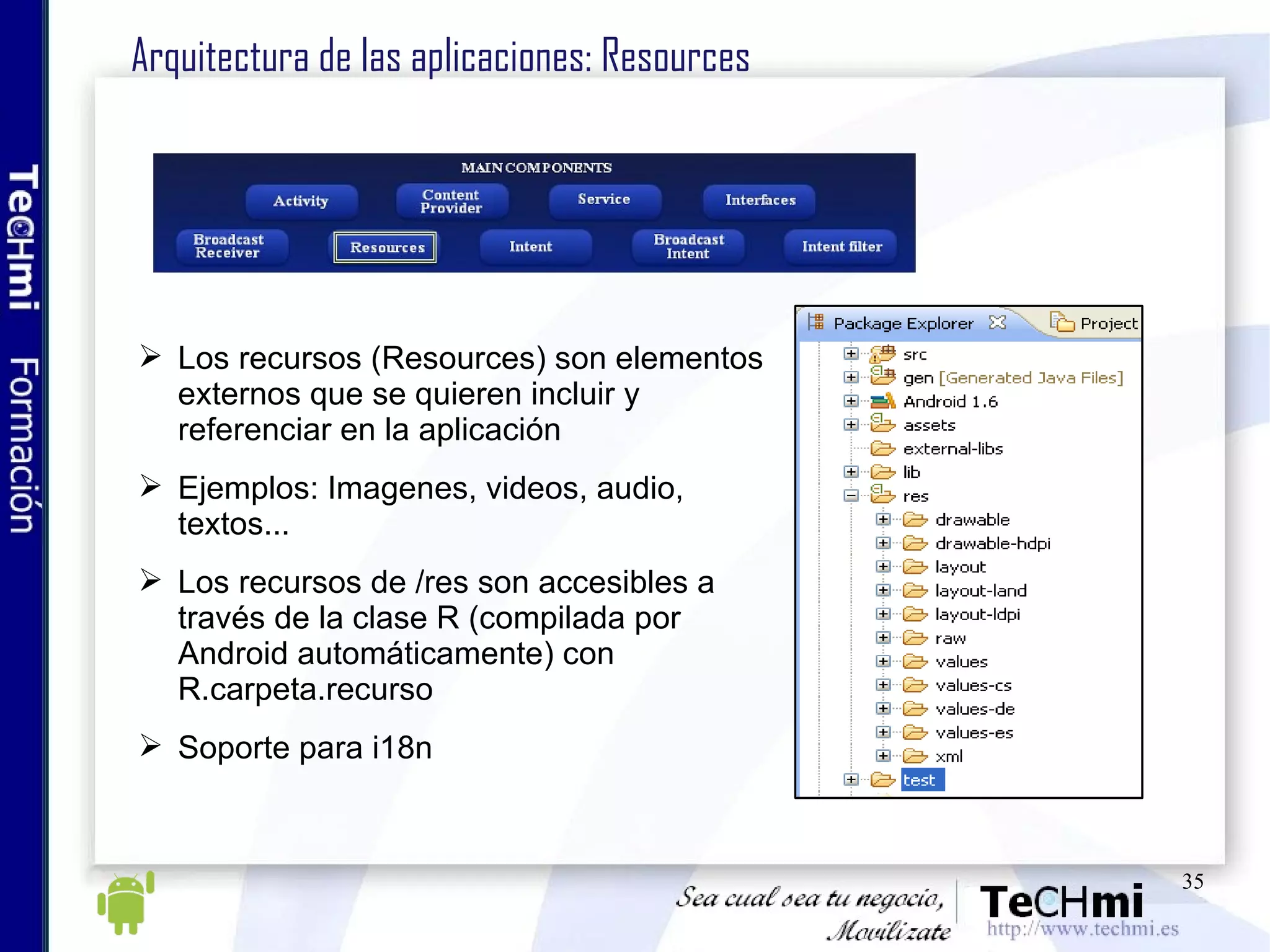 Arquitectura de las aplicaciones: Resources Los recursos (Resources) son elementos externos que se quieren incluir y referenciar en la aplicación Ejemplos: Imagenes, videos, audio, textos... Los recursos de /res son accesibles a través de la clase R (compilada por Android automáticamente) con R.carpeta.recurso Soporte para i18n 