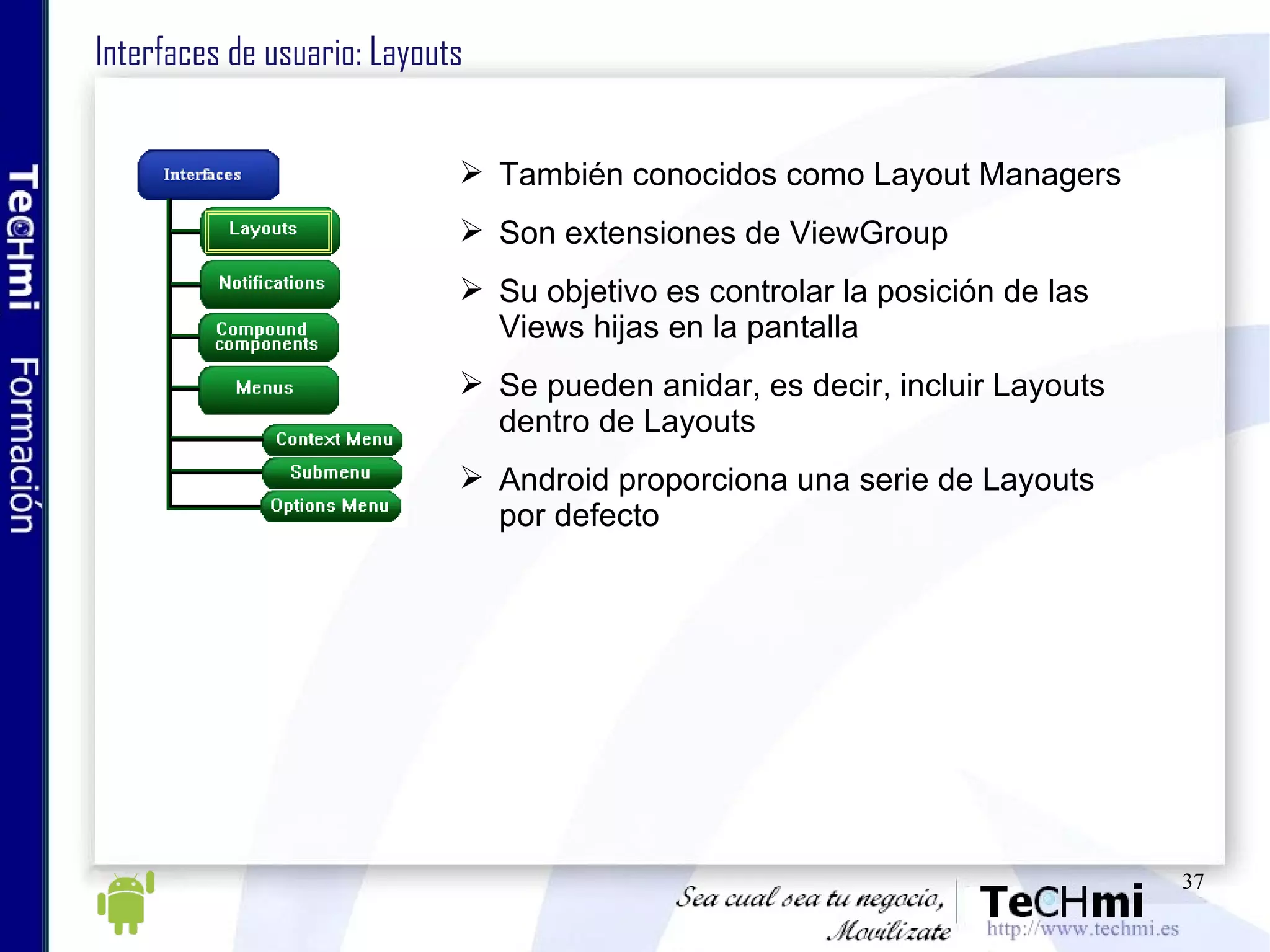 Interfaces de usuario: Layouts También conocidos como Layout Managers Son extensiones de ViewGroup Su objetivo es controlar la posición de las Views hijas en la pantalla Se pueden anidar, es decir, incluir Layouts dentro de Layouts Android proporciona una serie de Layouts por defecto 