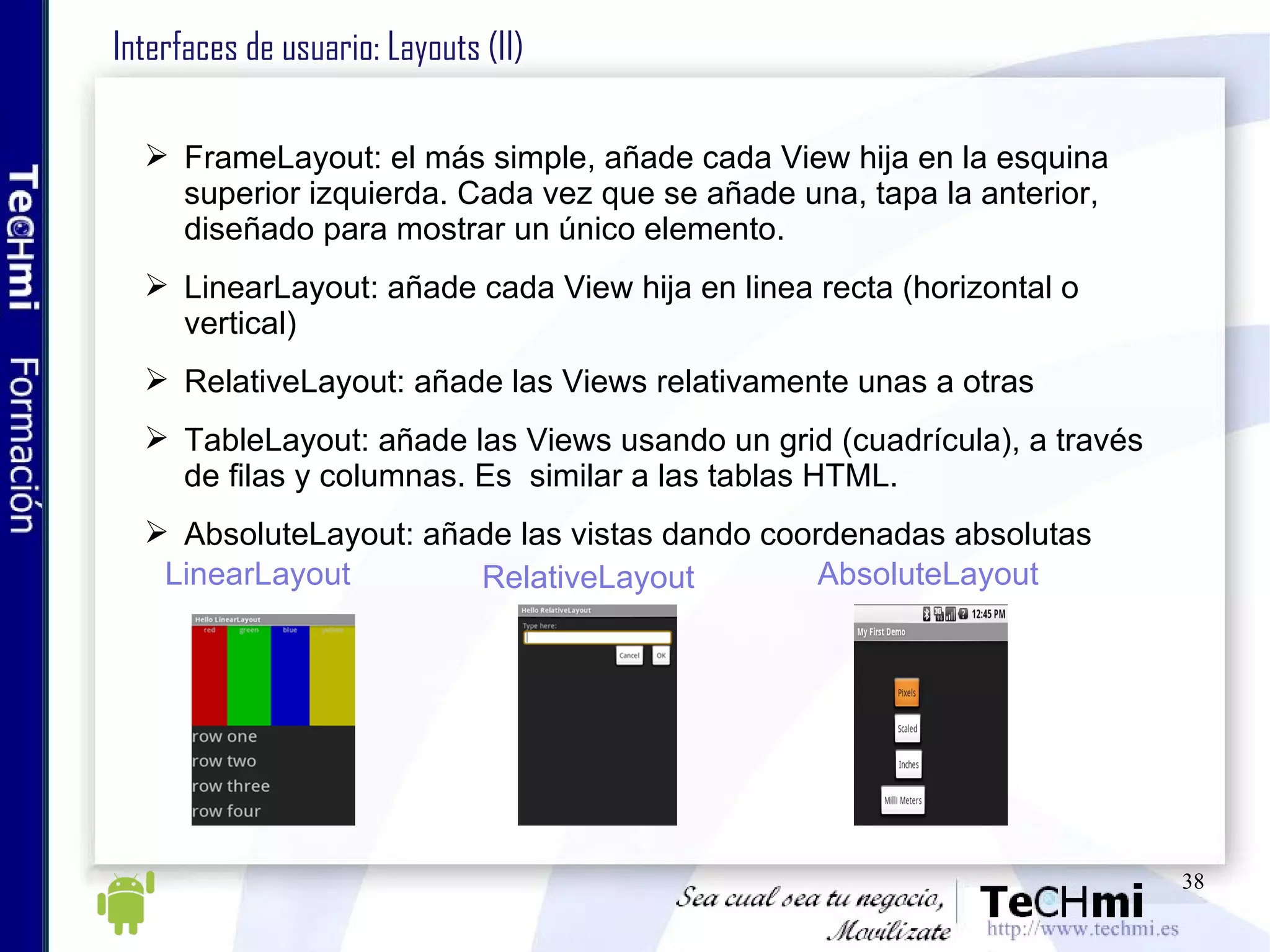 Interfaces de usuario: Layouts (II) FrameLayout: el más simple, añade cada View hija en la esquina superior izquierda. Cada vez que se añade una, tapa la anterior, diseñado para mostrar un único elemento. LinearLayout: añade cada View hija en linea recta (horizontal o vertical) RelativeLayout: añade las Views relativamente unas a otras TableLayout: añade las Views usando un grid (cuadrícula), a través de filas y columnas. Es  similar a las tablas HTML. AbsoluteLayout: añade las vistas dando coordenadas absolutas LinearLayout RelativeLayout AbsoluteLayout 