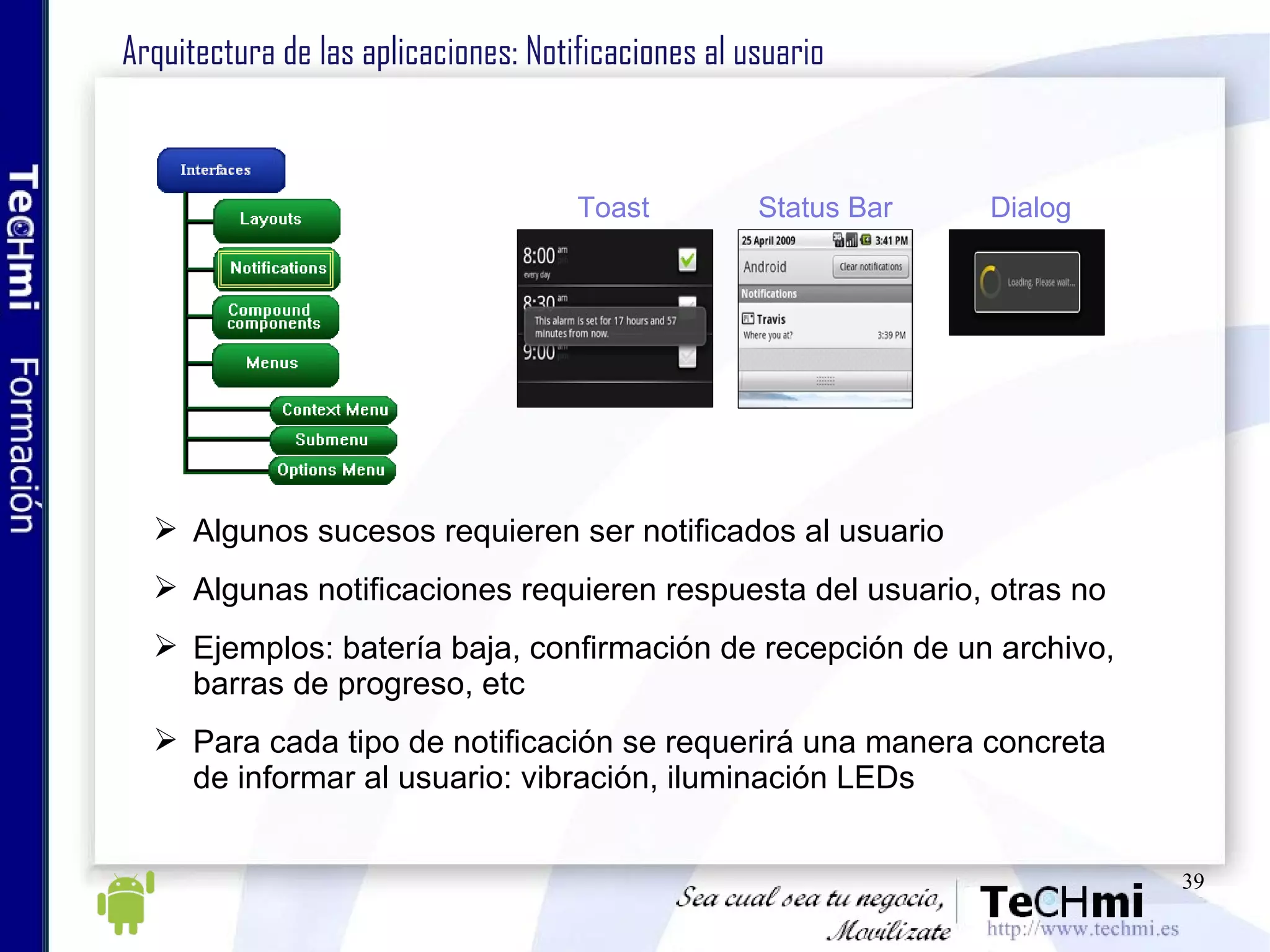 Arquitectura de las aplicaciones: Notificaciones al usuario Algunos sucesos requieren ser notificados al usuario Algunas notificaciones requieren respuesta del usuario, otras no Ejemplos: batería baja, confirmación de recepción de un archivo, barras de progreso, etc Para cada tipo de notificación se requerirá una manera concreta de informar al usuario: vibración, iluminación LEDs Toast Status Ba r Dialog 