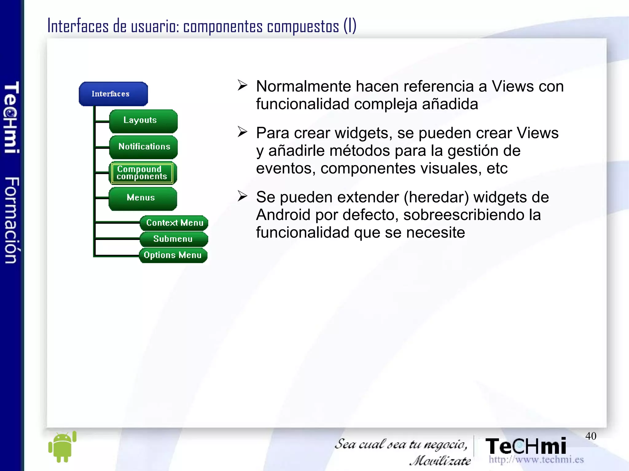 Interfaces de usuario: componentes compuestos (I) Normalmente hacen referencia a Views con funcionalidad compleja añadida Para crear widgets, se pueden crear Views y añadirle métodos para la gestión de eventos, componentes visuales, etc Se pueden extender (heredar) widgets de Android por defecto, sobreescribiendo la funcionalidad que se necesite 