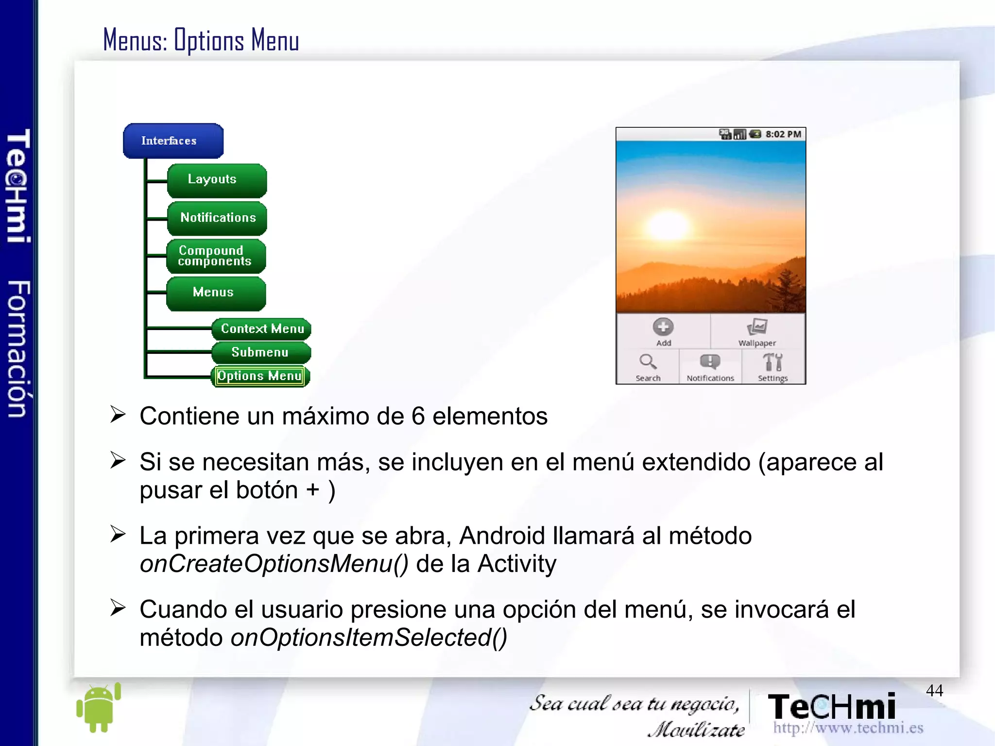 Menus: Options Menu Contiene un máximo de 6 elementos Si se necesitan más, se incluyen en el menú extendido (aparece al pusar el botón + ) La primera vez que se abra, Android llamará al método  onCreateOptionsMenu()  de la Activity Cuando el usuario presione una opción del menú, se invocará el método  onOptionsItemSelected() 