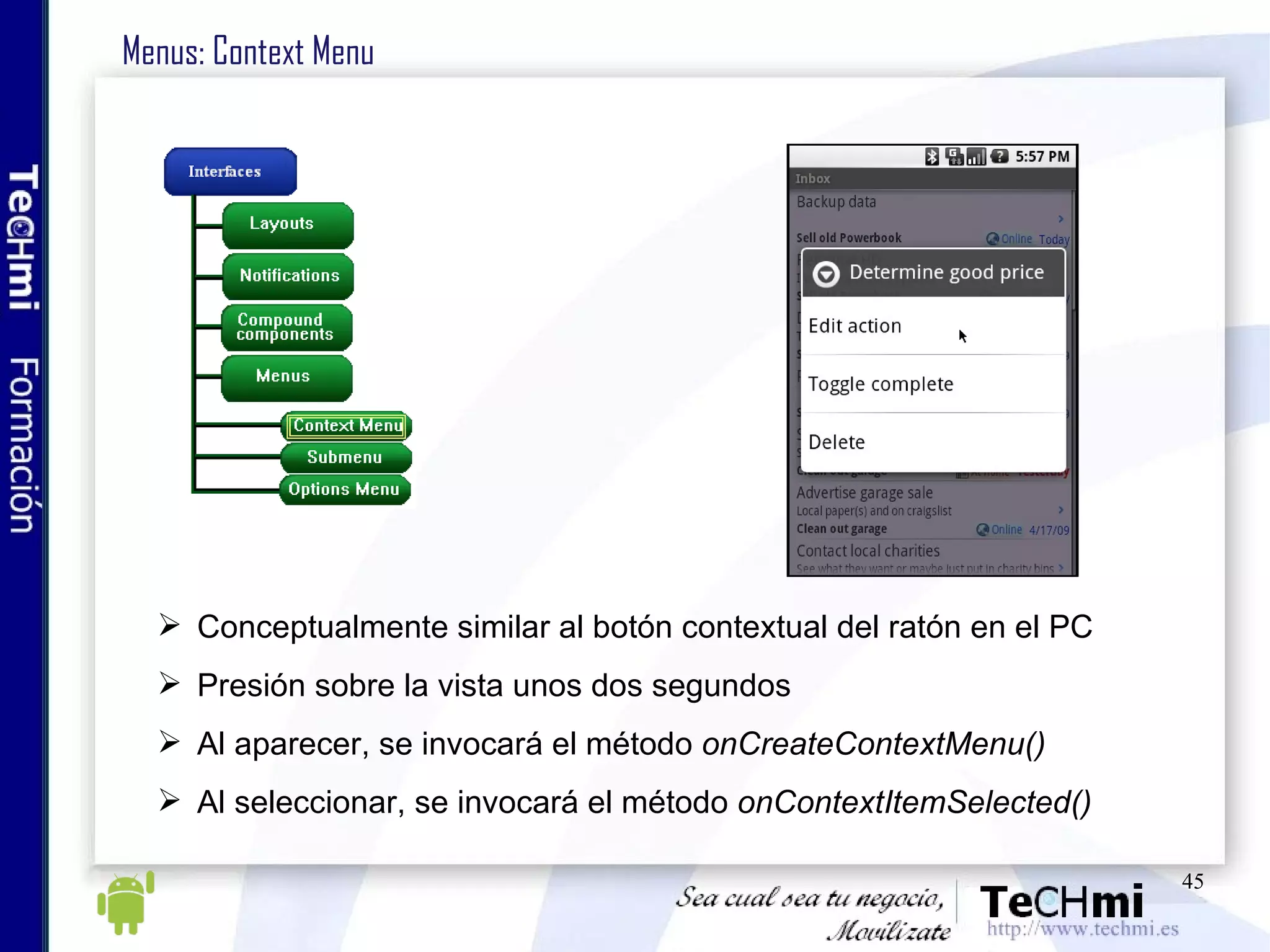 Menus: Context Menu Conceptualmente similar al botón contextual del ratón en el PC Presión sobre la vista unos dos segundos Al aparecer, se invocará el método  onCreateContextMenu() Al seleccionar, se invocará el método  onContextItemSelected() 