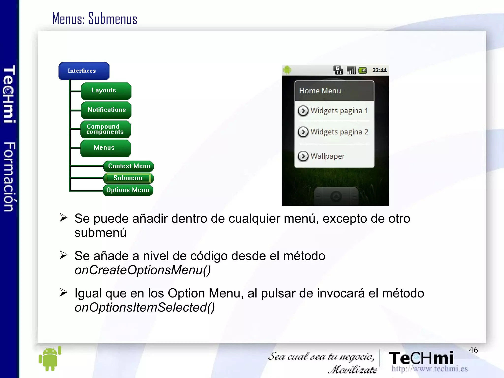 Menus: Submenus Se puede añadir dentro de cualquier menú, excepto de otro submenú Se añade a nivel de código desde el método  onCreateOptionsMenu() Igual que en los Option Menu, al pulsar de invocará el método  onOptionsItemSelected() 