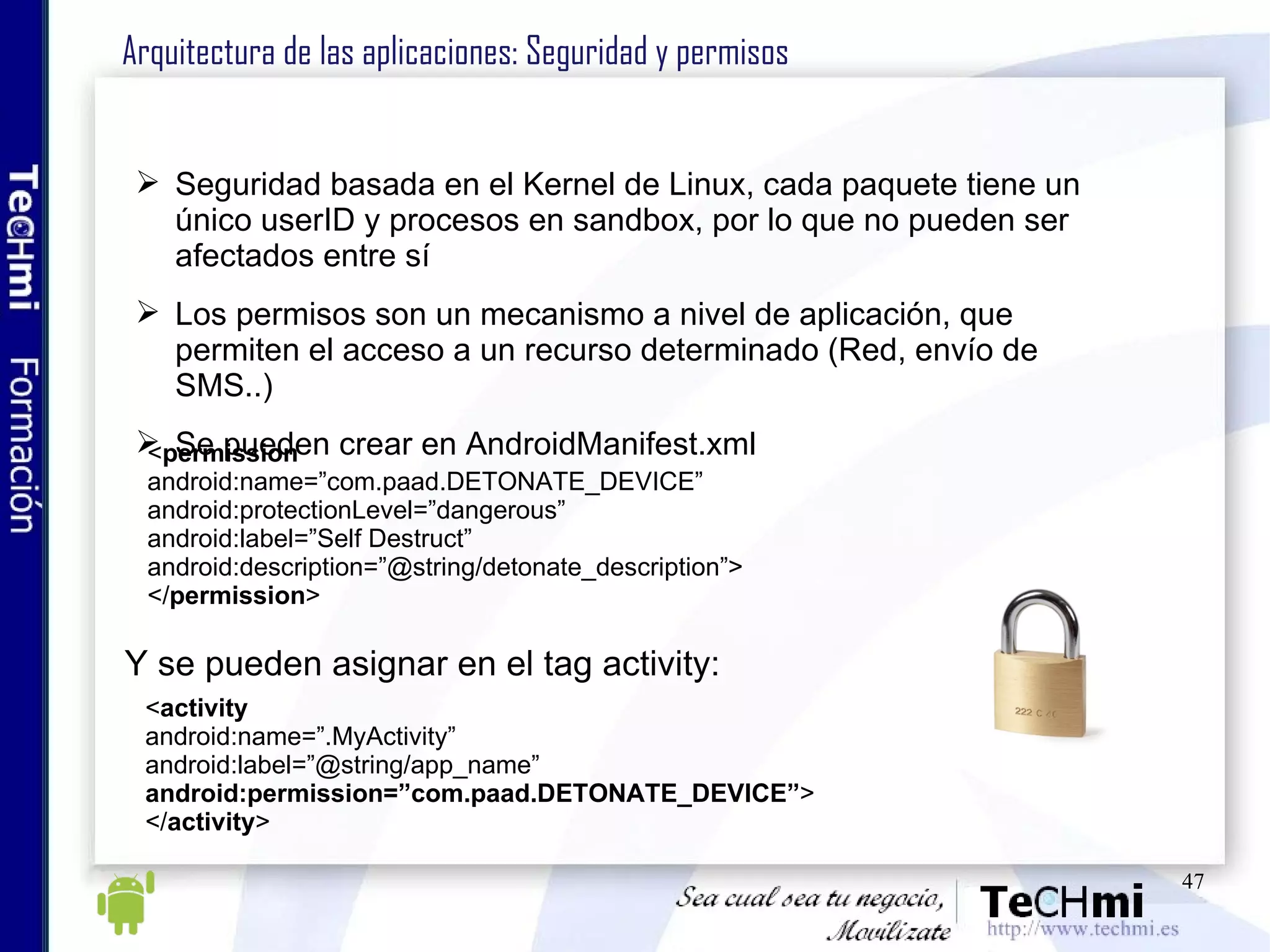 Arquitectura de las aplicaciones: Seguridad y permisos Seguridad basada en el Kernel de Linux, cada paquete tiene un único userID y procesos en sandbox, por lo que no pueden ser afectados entre sí Los permisos son un mecanismo a nivel de aplicación, que permiten el acceso a un recurso determinado (Red, envío de SMS..) Se pueden crear en AndroidManifest.xml < permission android:name=”com.paad.DETONATE_DEVICE” android:protectionLevel=”dangerous” android:label=”Self Destruct” android:description=”@string/detonate_description”> </ permission > Y se pueden asignar en el tag activity: < activity android:name=”.MyActivity” android:label=”@string/app_name” android:permission=”com.paad.DETONATE_DEVICE” > </ activity > 