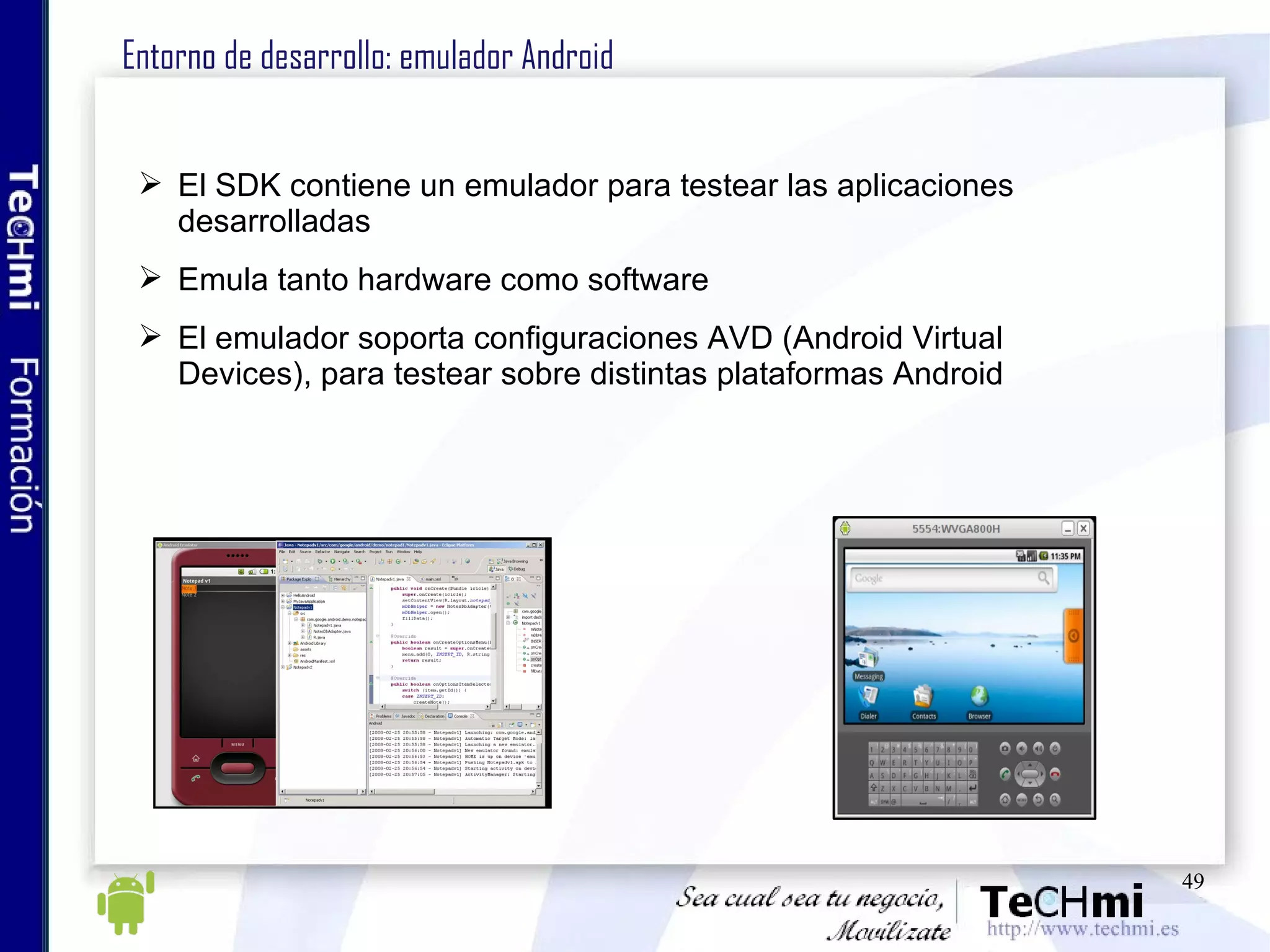 Entorno de desarrollo: emulador Android El SDK contiene un emulador para testear las aplicaciones desarrolladas Emula tanto hardware como software El emulador soporta configuraciones AVD (Android Virtual Devices), para testear sobre distintas plataformas Android 