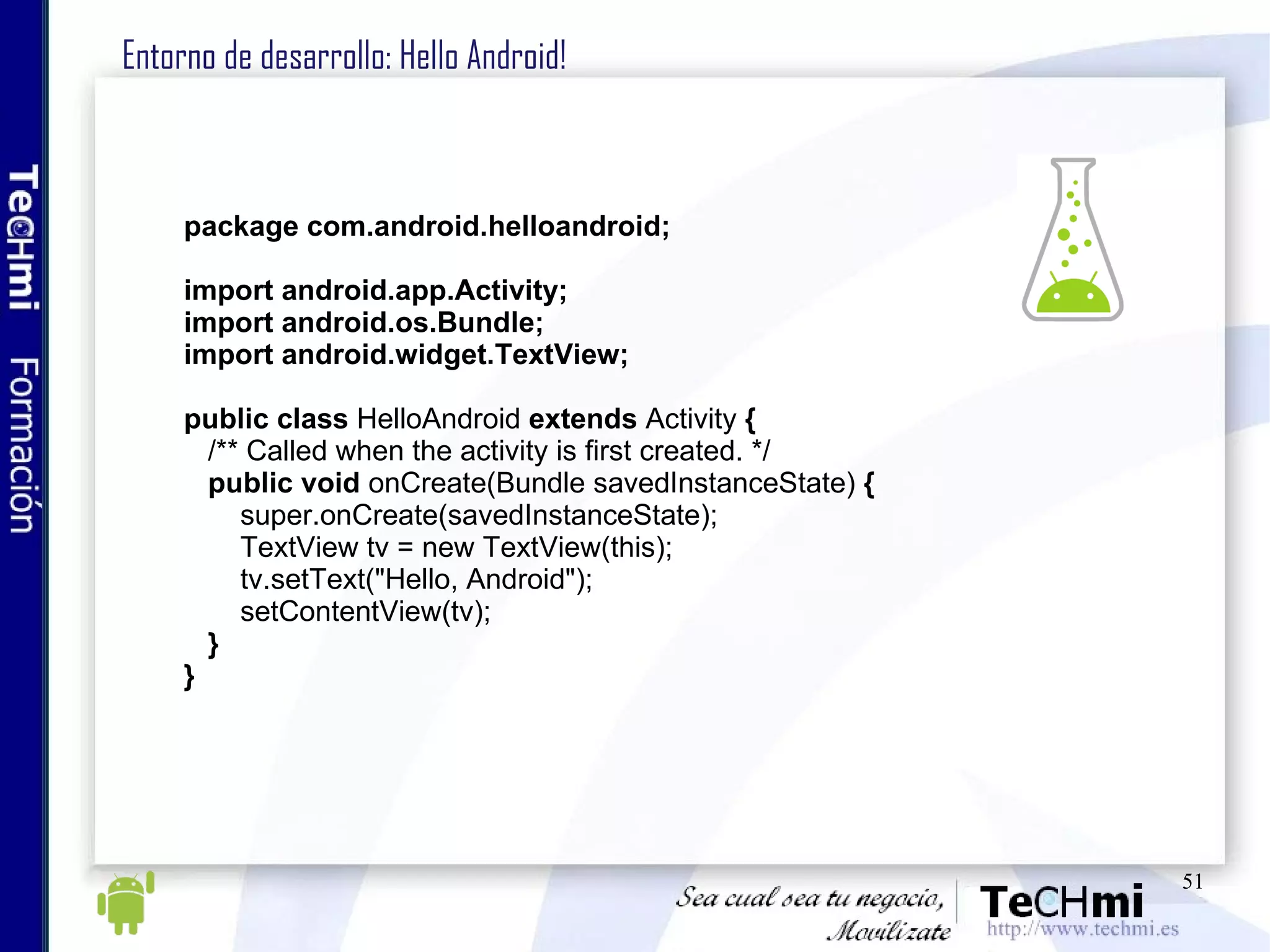 Entorno de desarrollo: Hello Android!  package com.android.helloandroid; import android.app.Activity; import android.os.Bundle; import android.widget.TextView; public   class  HelloAndroid  extends  Activity  { /** Called when the activity is first created. */ public void  onCreate(Bundle savedInstanceState)  { super.onCreate(savedInstanceState); TextView tv = new TextView(this); tv.setText("Hello, Android"); setContentView(tv); } } 