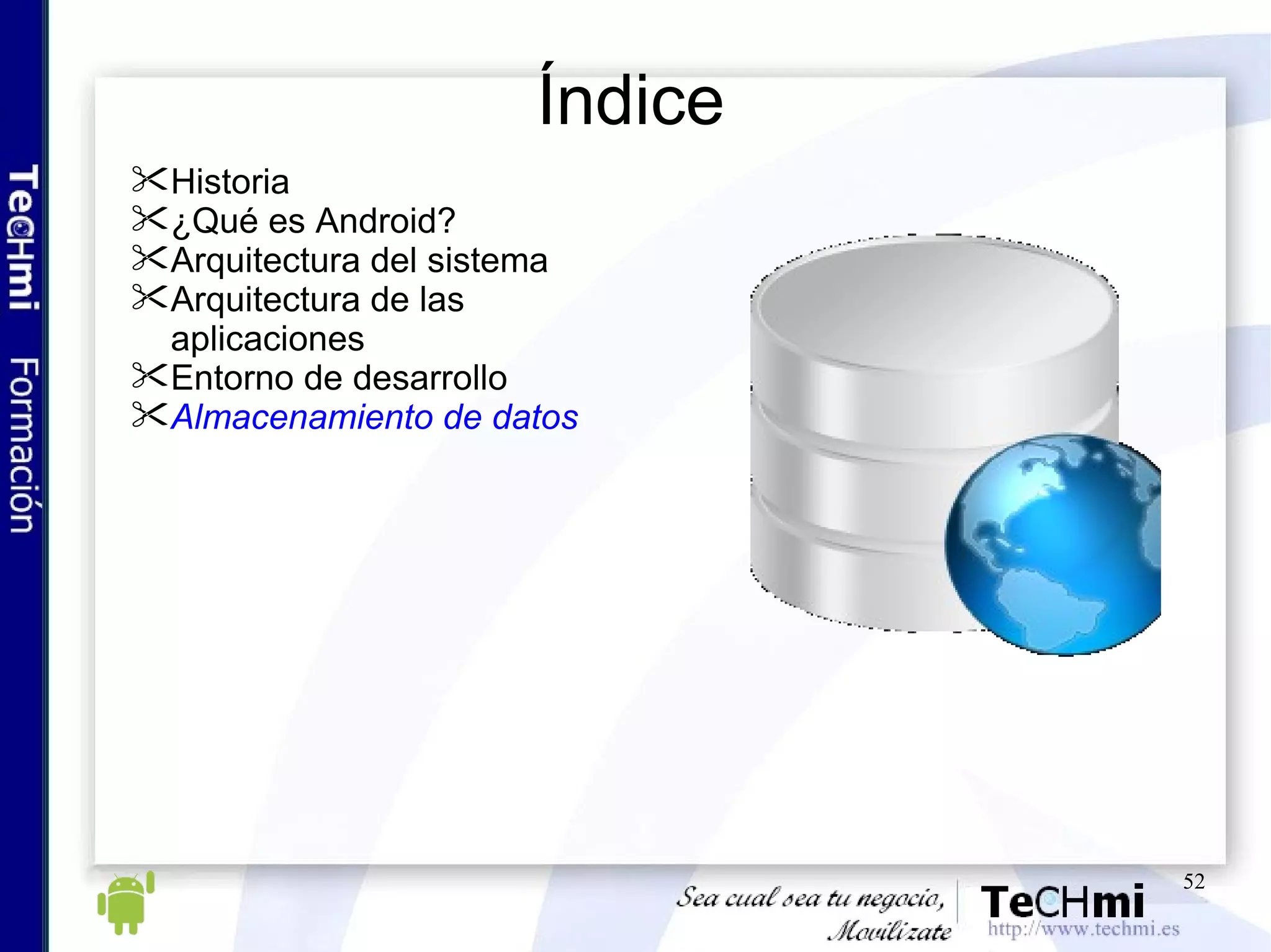 Índice Historia ¿Qué es Android? Arquitectura del sistema Arquitectura de las aplicaciones Entorno de desarrollo Almacenamiento de datos 