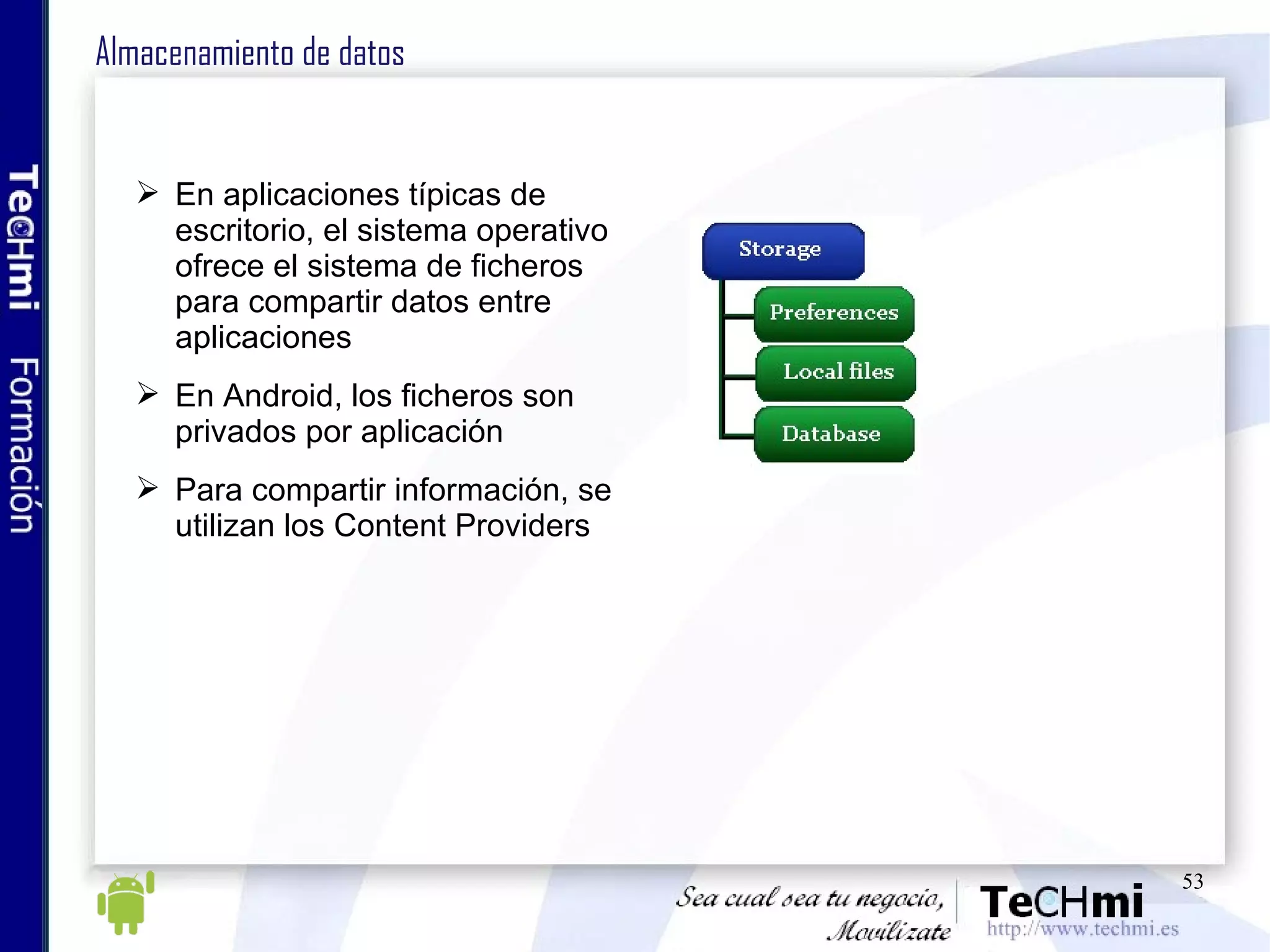 Almacenamiento de datos En aplicaciones típicas de escritorio, el sistema operativo ofrece el sistema de ficheros para compartir datos entre aplicaciones En Android, los ficheros son privados por aplicación Para compartir información, se utilizan los Content Providers 