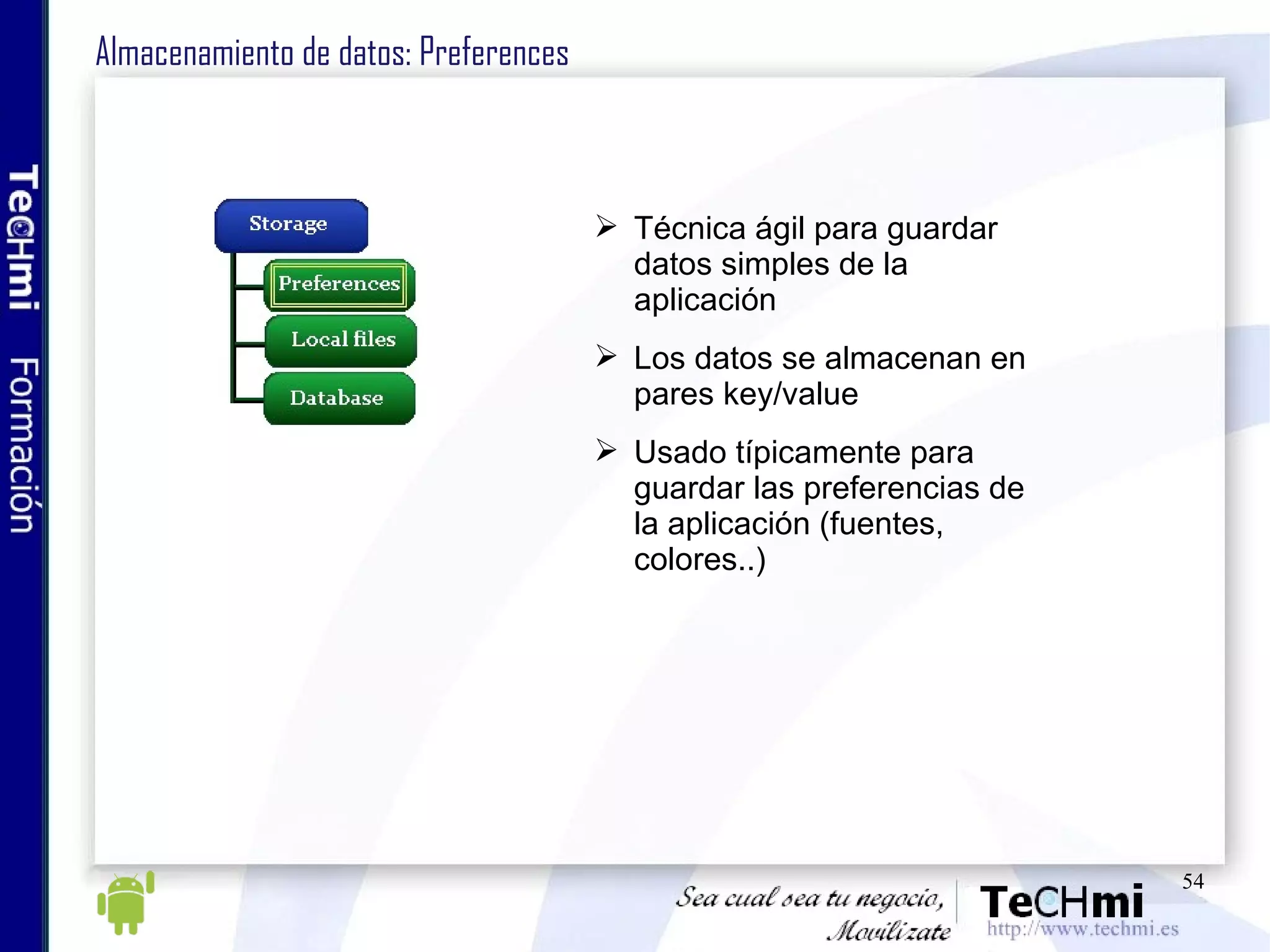 Almacenamiento de datos: Preferences Técnica ágil para guardar datos simples de la aplicación Los datos se almacenan en pares key/value Usado típicamente para guardar las preferencias de la aplicación (fuentes, colores..) 