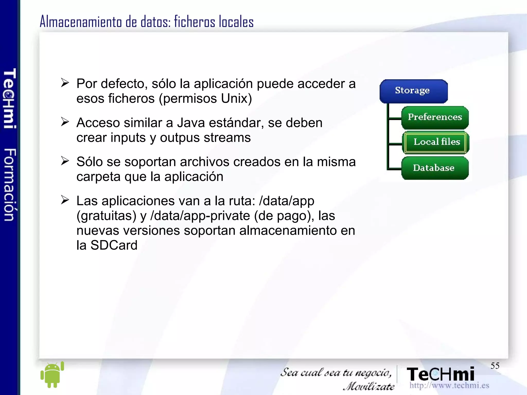 Almacenamiento de datos: ficheros locales Por defecto, sólo la aplicación puede acceder a esos ficheros (permisos Unix) Acceso similar a Java estándar, se deben crear inputs y outpus streams Sólo se soportan archivos creados en la misma carpeta que la aplicación Las aplicaciones van a la ruta: /data/app (gratuitas) y /data/app-private (de pago), las nuevas versiones soportan almacenamiento en la SDCard 