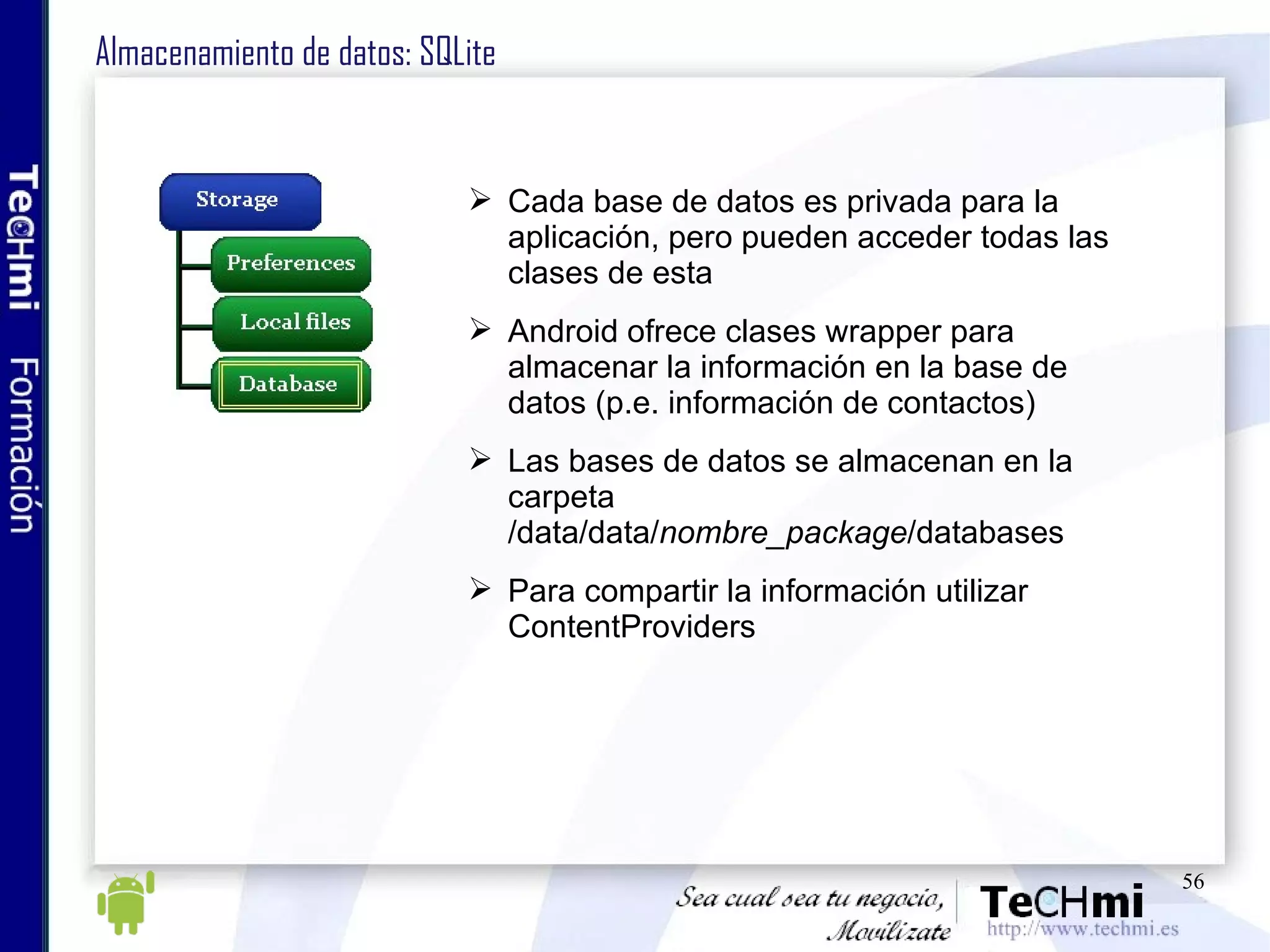 Almacenamiento de datos: SQLite Cada base de datos es privada para la aplicación, pero pueden acceder todas las clases de esta Android ofrece clases wrapper para almacenar la información en la base de datos (p.e. información de contactos) Las bases de datos se almacenan en la carpeta /data/data/ nombre_package /databases Para compartir la información utilizar ContentProviders 