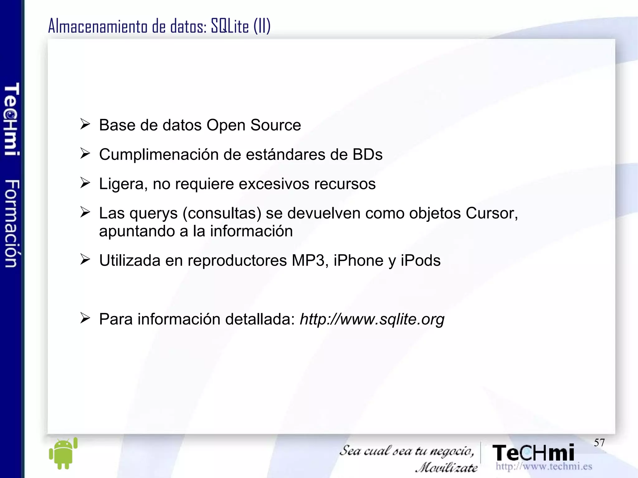 Almacenamiento de datos: SQLite (II) Base de datos Open Source Cumplimenación de estándares de BDs Ligera, no requiere excesivos recursos Las querys (consultas) se devuelven como objetos Cursor, apuntando a la información Utilizada en reproductores MP3, iPhone y iPods Para información detallada:  http://www.sqlite.org 