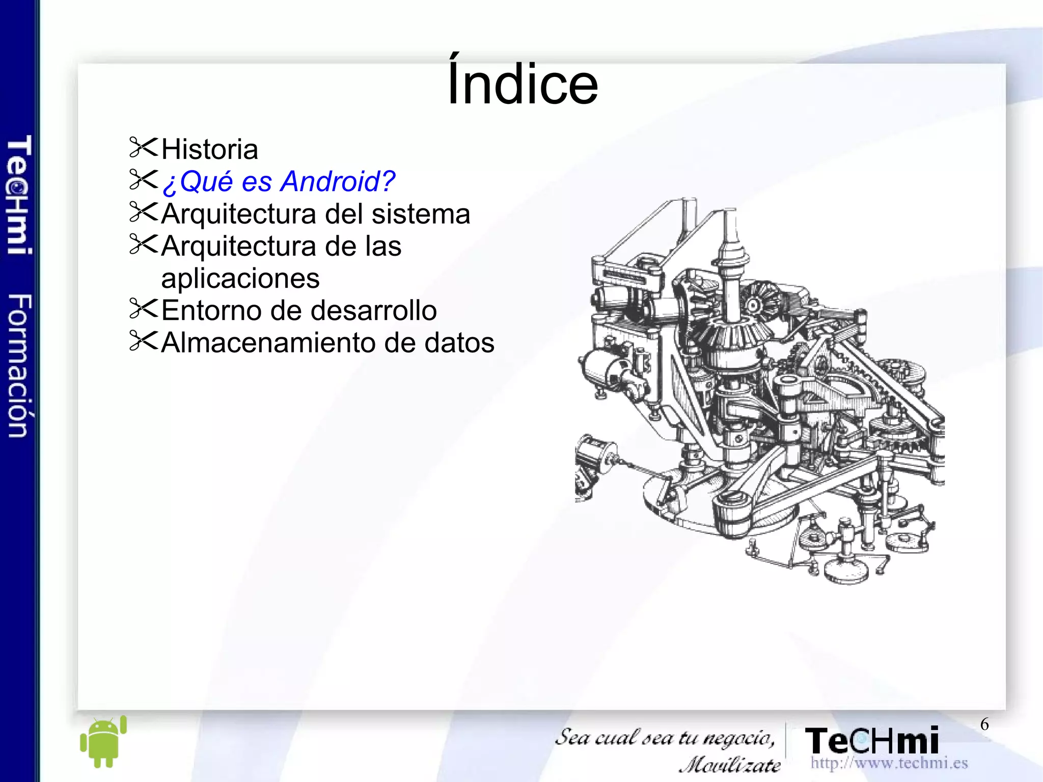 Índice Historia ¿Qué es Android? Arquitectura del sistema Arquitectura de las aplicaciones Entorno de desarrollo Almacenamiento de datos 