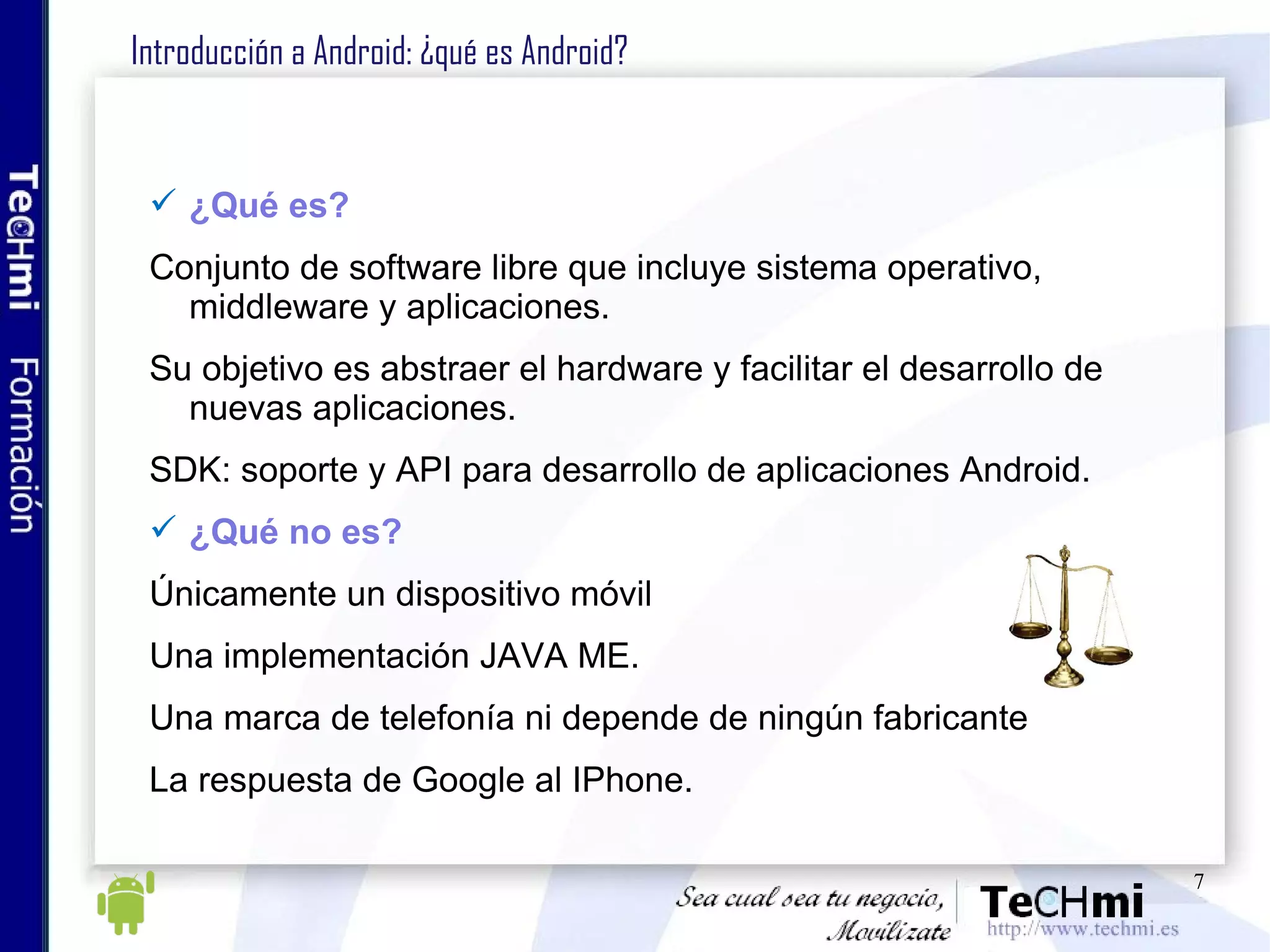 Introducción a Android: ¿qué es Android? ¿Qué es? Conjunto de software libre que incluye sistema operativo, middleware y aplicaciones. Su objetivo es abstraer el hardware y facilitar el desarrollo de nuevas aplicaciones. SDK: soporte y API para desarrollo de aplicaciones Android. ¿Qué no es? Únicamente un dispositivo móvil Una implementación JAVA ME. Una marca de telefonía ni depende de ningún fabricante La respuesta de Google al IPhone. 