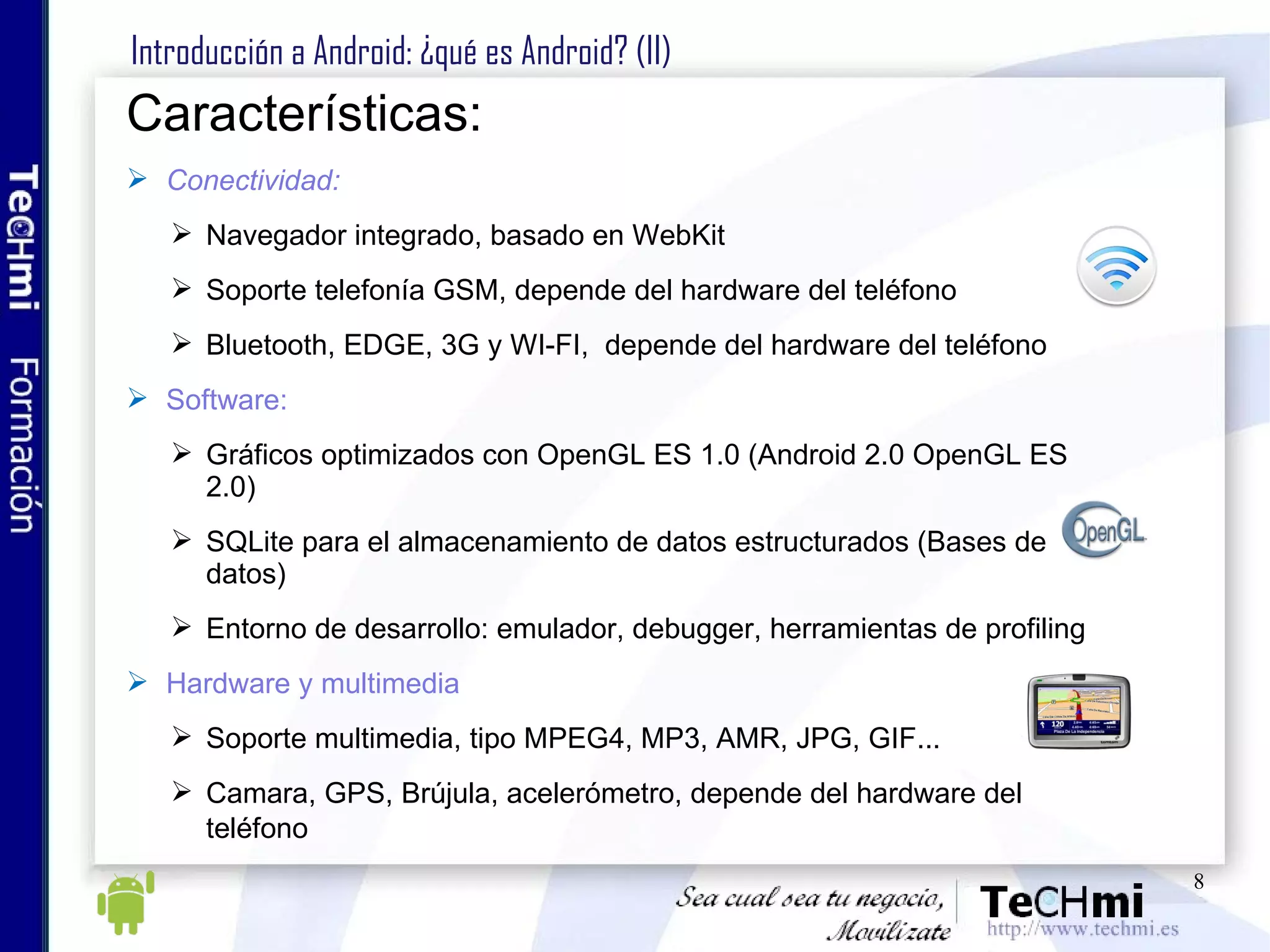 Introducción a Android: ¿qué es Android? (II) Características: Conectividad: Navegador integrado, basado en WebKit  Soporte telefonía GSM, depende del hardware del teléfono Bluetooth, EDGE, 3G y WI-FI,  depende del hardware del teléfono  Software: Gráficos optimizados con OpenGL ES 1.0 (Android 2.0 OpenGL ES 2.0) SQLite para el almacenamiento de datos estructurados (Bases de datos)  Entorno de desarrollo: emulador, debugger, herramientas de profiling  Hardware y multimedia Soporte multimedia, tipo MPEG4, MP3, AMR, JPG, GIF...  Camara, GPS, Brújula, acelerómetro, depende del hardware del teléfono   
