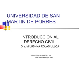Introducción al Derecho Civil
Dra. Milushka Rojas Ulloa
UNIVERSIDAD DE SAN
MARTIN DE PORRES
INTRODUCCIÓN AL
DERECHO CIVIL
Dra. MILUSHKA ROJAS ULLOA
 