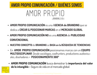 Introducción al Coolhunting Empresarial
Amor Propio Comunicación / Quiénes somos
•	 AMOR PROPIO COMUNICACIÓN es una AGENCIA de BRANDING que se
dedica a CREAR & POSICIONAR MARCAS en el MERCADO GLOBAL
•	 AMOR PROPIO COMUNICACIÓN NO es una AGENCIA de PUBLICIDAD
CONVENCIONAL
•	 NUESTRO CONCEPTO de BRANDING se BASA en la BÚSQUEDA DE TENDENCIAS
•	 AMOR PROPIO COMUNICACIÓN busca demostrar la importancia del valor
de lo intangible = Seguro de vida en el mercado global.
•	 En AMOR PROPIO COMUNICACIÓN posicionamos marcas con un EQUIPO
MULTIDISCIPLINAR. Desde sociólogos, coolhunters, productores audiovisu-
ales, diseñadores = POSICIONAMIENTO 360º
 