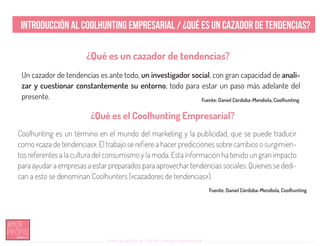 Introducción al Coolhunting Empresarial
Introducción al Coolhunting Empresarial / ¿Qué es un cazador de tendencias?
¿Qué es el Coolhunting Empresarial?
¿Qué es un cazador de tendencias?
Coolhunting es un término en el mundo del marketing y la publicidad, que se puede traducir
como «caza de tendencias». El trabajo se refiere a hacer predicciones sobre cambios o surgimien-
tos referentes a la cultura del consumismo y la moda. Esta información ha tenido un gran impacto
para ayudar a empresas a estar preparados para aprovechar tendencias sociales. Quienes se dedi-
can a esto se denominan Coolhunters («cazadores de tendencias»).
Un cazador de tendencias es ante todo, un investigador social, con gran capacidad de anali-
zar y cuestionar constantemente su entorno, todo para estar un paso más adelante del
presente. Fuente: Daniel Córdoba-Mendiola, Coolhunting
Fuente: Daniel Córdoba-Mendiola, Coolhunting
 