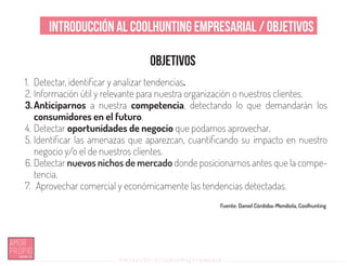 Introducción al Coolhunting Empresarial
Introducción al Coolhunting Empresarial / Objetivos
Objetivos
1.	 Detectar, identificar y analizar tendencias.
2.	Información útil y relevante para nuestra organización o nuestros clientes.
3.	Anticiparnos a nuestra competencia, detectando lo que demandarán los
consumidores en el futuro.
4.	Detectar oportunidades de negocio que podamos aprovechar.
5.	Identificar las amenazas que aparezcan, cuantificando su impacto en nuestro
negocio y/o el de nuestros clientes.
6.	Detectar nuevos nichos de mercado donde posicionarnos antes que la compe-
tencia.
7.	 Aprovechar comercial y económicamente las tendencias detectadas.
Fuente: Daniel Córdoba-Mendiola, Coolhunting
 