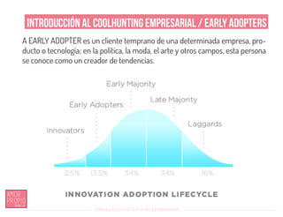 Introducción al Coolhunting Empresarial
Introducción al Coolhunting Empresarial / Early Adopters
A EARLY ADOPTER es un cliente temprano de una determinada empresa, pro-
ducto o tecnología; en la política, la moda, el arte y otros campos, esta persona
se conoce como un creador de tendencias.
 
