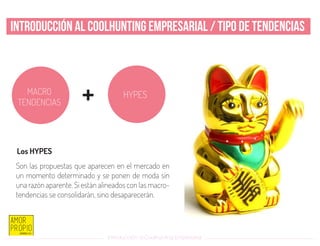 Introducción al Coolhunting Empresarial
Introducción al Coolhunting Empresarial / Tipo de tendencias
+
Los HYPES
Son las propuestas que aparecen en el mercado en
un momento determinado y se ponen de moda sin
una razón aparente. Si están alineados con las macro-
tendencias se consolidarán, sino desaparecerán.
MACRO
TENDENCIAS
HYPES
 