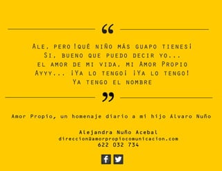 “
”
Ale, pero !qué niño más guapo tienes¡
Si, bueno que puedo decir yo...
el amor de mi vida, mi Amor Propio
Ayyy... ¡Ya lo tengo¡ ¡Ya lo tengo!
Ya tengo el nombre
Amor Propio, un homenaje diario a mi hijo Álvaro Nuño
Alejandra Nuño Acebal
direccion@amorpropiocomunicacion.com
622 032 734
 