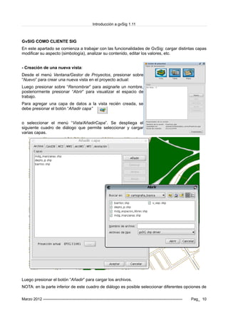 Introducción a gvSig 1.11
GvSIG COMO CLIENTE SIG
En este apartado se comienza a trabajar con las funcionalidades de GvSig: cargar distintas capas
modificar su aspecto (simbología), analizar su contenido, editar los valores, etc.
- Creación de una nueva vista:
Desde el menú Ventana/Gestor de Proyectos, presionar sobre
“Nuevo” para crear una nueva vista en el proyecto actual:
Luego presionar sobre “Renombrar” para asignarle un nombre,
posteriormente presionar “Abrir” para visualizar el espacio de
trabajo.
Para agregar una capa de datos a la vista recién creada, se
debe presionar el botón “Añadir capa”
o seleccionar el menú “Vista/AñadirCapa”. Se despliega el
siguiente cuadro de diálogo que permite seleccionar y cargar
varias capas.
Luego presionar el botón “Añadir” para cargar los archivos.
NOTA: en la parte inferior de este cuadro de diálogo es posible seleccionar diferentes opciones de
Marzo 2012 ------------------------------------------------------------------------------------------------------------- Pag_ 10
 