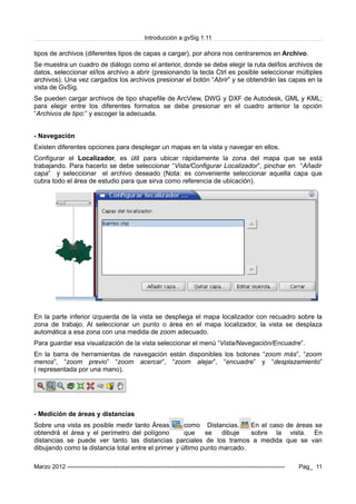 Introducción a gvSig 1.11
tipos de archivos (diferentes tipos de capas a cargar), por ahora nos centraremos en Archivo.
Se muestra un cuadro de diálogo como el anterior, donde se debe elegir la ruta del/los archivos de
datos, seleccionar el/los archivo a abrir (presionando la tecla Ctrl es posible seleccionar múltiples
archivos). Una vez cargados los archivos presionar el botón “Abrir” y se obtendrán las capas en la
vista de GvSig.
Se pueden cargar archivos de tipo shapefile de ArcView, DWG y DXF de Autodesk, GML y KML;
para elegir entre los diferentes formatos se debe presionar en el cuadro anterior la opción
“Archivos de tipo:” y escoger la adecuada.
- Navegación
Existen diferentes opciones para desplegar un mapas en la vista y navegar en ellos.
Configurar el Localizador, es útil para ubicar rápidamente la zona del mapa que se está
trabajando. Para hacerlo se debe seleccionar “Vista/Configurar Localizador”, pinchar en “Añadir
capa” y seleccionar el archivo deseado (Nota: es conveniente seleccionar aquella capa que
cubra todo el área de estudio para que sirva como referencia de ubicación).
En la parte inferior izquierda de la vista se despliega el mapa localizador con recuadro sobre la
zona de trabajo. Al seleccionar un punto o área en el mapa localizador, la vista se desplaza
automática a esa zona con una medida de zoom adecuado.
Para guardar esa visualización de la vista seleccionar el menú “Vista/Navegación/Encuadre”.
En la barra de herramientas de navegación están disponibles los botones “zoom más”, “zoom
menos”, “zoom previo” “zoom acercar”, “zoom alejar”, “encuadre” y “desplazamiento”
( representada por una mano).
- Medición de áreas y distancias
Sobre una vista es posible medir tanto Áreas como Distancias. En el caso de áreas se
obtendrá el área y el perímetro del polígono que se dibuje sobre la vista. En
distancias se puede ver tanto las distancias parciales de los tramos a medida que se van
dibujando como la distancia total entre el primer y último punto marcado.
Marzo 2012 ------------------------------------------------------------------------------------------------------------- Pag_ 11
 