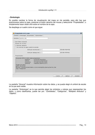 Introducción a gvSig 1.11
- Simbología
Es posible cambiar la forma de visualización del mapa en nla pantalla, para ello hay que
posicionarse sobre la capa, presionar el botón derecho del mouse y seleccionar “Propiedades”; o
simplemente hacer doble click sobre el nombre de la capa.
Se despliega un cuadro como el que sigue:
La pestaña “General” muestra información sobre los datos, y se puede elegir el umbral de escala
en la que será visible.
La pestaña “Simbología” es la que permite elegir los símbolos y colores que respresentan los
datos, y cómo clasificarlos, puede ser por: “Cantidades”, “Categorías”, “Múltiples Atributos” y
“Objetos”.
Marzo 2012 ------------------------------------------------------------------------------------------------------------- Pag_ 13
 