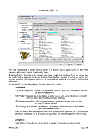Introducción a gvSig 1.11
Una vez seleccionada la opción de clasificación, a la derecha se irán desplegando las diferentes
opciones y formas en que se visualizan los datos.
Esta clasificación depende de los campos que existan en la tabla de datos. Tener en cuenta que
se puede utilizar cualquier campo de la tabla para clasificar, aunque, si existe un campo con
muchos registros diferentes quizás no aporte demasiado al análisis y comprensión de los datos
del mapa.
A continuación se describen algunas de las opciones disponibles.
Cantidades:
“Densidad de puntos” : Define una leyenda de densidad de puntos basada en el valor de
un determinado campo.
“Intervalos” : Muestra los elementos de la capa usando una gama de colores en función
del valor de un determinado campo de atributos.
“Símbolos graduados” : Representa cantidades mediante el tamaño de un símbolo
mostrando valores relativos.
“Símbolos proporcionales” : Representa cantidades a través del tamaño del símbolo
mostrando valores exactos
Nota: las definiciones de categorías mostradas anteriormente dependen del tipo de entidad
con la que se trabaje, por lo que alguna o algunas de las anteriores podrían no mostrarse.
Categorías:
“Expresiones”: Muestra los elementos de la capa en función de una determinada
Marzo 2012 ------------------------------------------------------------------------------------------------------------- Pag_ 14
 