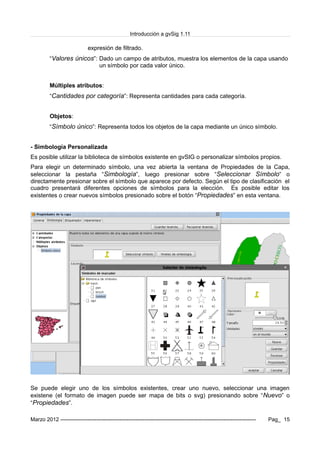 Introducción a gvSig 1.11
expresión de filtrado.
“Valores únicos”: Dado un campo de atributos, muestra los elementos de la capa usando
un símbolo por cada valor único.
Múltiples atributos:
“Cantidades por categoría”: Representa cantidades para cada categoría.
Objetos:
“Símbolo único”: Representa todos los objetos de la capa mediante un único símbolo.
- Simbología Personalizada
Es posible utilizar la biblioteca de símbolos existente en gvSIG o personalizar símbolos propios.
Para elegir un determinado símbolo, una vez abierta la ventana de Propiedades de la Capa,
seleccionar la pestaña “Simbología”, luego presionar sobre “Seleccionar Símbolo” o
directamente presionar sobre el símbolo que aparece por defecto. Según el tipo de clasificación el
cuadro presentará diferentes opciones de símbolos para la elección. Es posible editar los
existentes o crear nuevos símbolos presionado sobre el botón “Propiedades” en esta ventana.
Se puede elegir uno de los símbolos existentes, crear uno nuevo, seleccionar una imagen
existene (el formato de imagen puede ser mapa de bits o svg) presionando sobre “Nuevo” o
“Propiedades”.
Marzo 2012 ------------------------------------------------------------------------------------------------------------- Pag_ 15
 