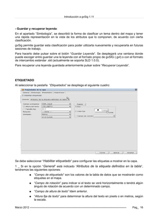 Introducción a gvSig 1.11
- Guardar y recuperar leyenda:
En el apartado “Simbología”, se describió la forma de clasificar un tema dentro del mapa y tener
una rápida representación en la vista de los atributos que lo componen, de acuerdo con cierta
clasificación.
gvSig permite guardar esta clasificación para poder utilizarla nuevamente y recuperarla en futuras
sesiones de trabajo.
Para hacerlo debe pulsar sobre el botón “Guardar Leyenda”. Se desplegará una ventana donde
puede escoger entre guardar una la leyenda con el formato propio de gvSIG (.gvl) o con el formato
de intercambio estándar .sld (actualmente se soporta SLD 1.0.0).
Pare recuperar una leyenda guardada anteriormente pulsar sobre “Recuperar Leyenda”.
ETIQUETADO
Al seleccionar la pestaña “Etiquetados” se despliega el siguiente cuadro:
Se debe seleccionar “Habilitar etiquetado” para configurar las etiquetas a mostrar en la capa.
1 _ Si en la opción “General” está indicado “Atributos de la etiqueta definidos en la tabla”,
tendremos las siguientes opciones:
● “Campo de etiquetado” son los valores de la tabla de datos que se mostrarán como
etiquetas en el mapa.
● “Campo de rotación” para indicar si el texto se verá horizontalmente o tendrá algún
ángulo de rotación de acuerdo con un determinado campo.
● “Campo de altura de texto” Idem anterior.
● “Altura fija de texto” para determinar la altura del texto en pixels o en metros, según
la escala.
Marzo 2012 ------------------------------------------------------------------------------------------------------------- Pag_ 16
 