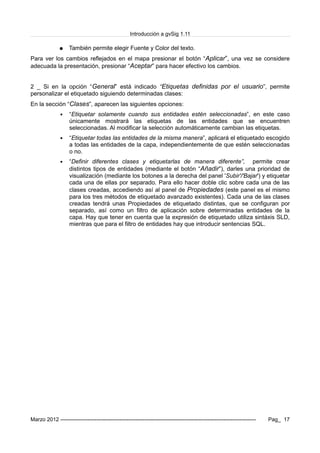 Introducción a gvSig 1.11
● También permite elegir Fuente y Color del texto.
Para ver los cambios reflejados en el mapa presionar el botón “Aplicar”, una vez se considere
adecuada la presentación, presionar “Aceptar” para hacer efectivo los cambios.
2 _ Si en la opción “General” está indicado “Etiquetas definidas por el usuario”, permite
personalizar el etiquetado siguiendo determinadas clases:
En la sección “Clases”, aparecen las siguientes opciones:
▪ “Etiquetar solamente cuando sus entidades estén seleccionadas”, en este caso
únicamente mostrará las etiquetas de las entidades que se encuentren
seleccionadas. Al modificar la selección automáticamente cambian las etiquetas.
▪ “Etiquetar todas las entidades de la misma manera”, aplicará el etiquetado escogido
a todas las entidades de la capa, independientemente de que estén seleccionadas
o no.
▪ “Definir diferentes clases y etiquetarlas de manera diferente”, permite crear
distintos tipos de entidades (mediante el botón “Añadir”), darles una prioridad de
visualización (mediante los botones a la derecha del panel 'Subir'/'Bajar') y etiquetar
cada una de ellas por separado. Para ello hacer doble clic sobre cada una de las
clases creadas, accediendo así al panel de Propiedades (este panel es el mismo
para los tres métodos de etiquetado avanzado existentes). Cada una de las clases
creadas tendrá unas Propiedades de etiquetado distintas, que se configuran por
separado, así como un filtro de aplicación sobre determinadas entidades de la
capa. Hay que tener en cuenta que la expresión de etiquetado utiliza sintáxis SLD,
mientras que para el filtro de entidades hay que introducir sentencias SQL.
Marzo 2012 ------------------------------------------------------------------------------------------------------------- Pag_ 17
 
