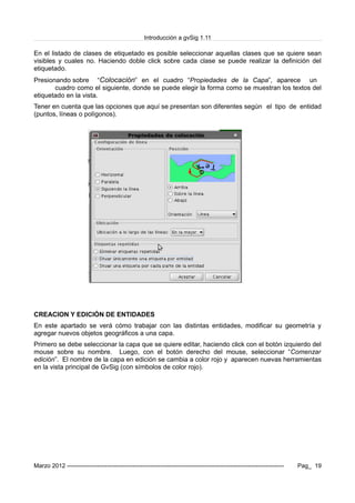 Introducción a gvSig 1.11
En el listado de clases de etiquetado es posible seleccionar aquellas clases que se quiere sean
visibles y cuales no. Haciendo doble click sobre cada clase se puede realizar la definición del
etiquetado.
Presionando sobre “Colocación” en el cuadro “Propiedades de la Capa”, aparece un
cuadro como el siguiente, donde se puede elegir la forma como se muestran los textos del
etiquetado en la vista.
Tener en cuenta que las opciones que aquí se presentan son diferentes según el tipo de entidad
(puntos, líneas o polígonos).
CREACION Y EDICIÓN DE ENTIDADES
En este apartado se verá cómo trabajar con las distintas entidades, modificar su geometría y
agregar nuevos objetos geográficos a una capa.
Primero se debe seleccionar la capa que se quiere editar, haciendo click con el botón izquierdo del
mouse sobre su nombre. Luego, con el botón derecho del mouse, seleccionar “Comenzar
edición”. El nombre de la capa en edición se cambia a color rojo y aparecen nuevas herramientas
en la vista principal de GvSig (con símbolos de color rojo).
Marzo 2012 ------------------------------------------------------------------------------------------------------------- Pag_ 19
 