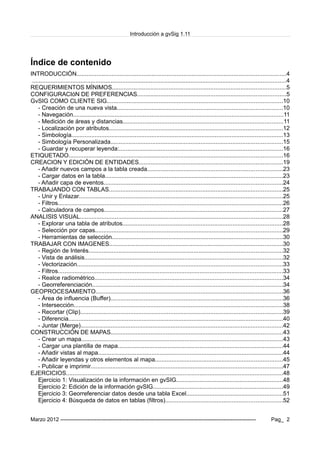 Introducción a gvSig 1.11
Índice de contenido
INTRODUCCIÓN.............................................................................................................................4
........................................................................................................................................................4
REQUERIMIENTOS MÍNIMOS........................................................................................................5
CONFIGURACIóN DE PREFERENCIAS.........................................................................................5
GvSIG COMO CLIENTE SIG.........................................................................................................10
- Creación de una nueva vista...................................................................................................10
- Navegación..............................................................................................................................11
- Medición de áreas y distancias................................................................................................11
- Localización por atributos........................................................................................................12
- Simbología...............................................................................................................................13
- Simbología Personalizada.......................................................................................................15
- Guardar y recuperar leyenda:..................................................................................................16
ETIQUETADO................................................................................................................................16
CREACION Y EDICIÓN DE ENTIDADES......................................................................................19
- Añadir nuevos campos a la tabla creada.................................................................................23
- Cargar datos en la tabla..........................................................................................................23
- Añadir capa de eventos...........................................................................................................24
TRABAJANDO CON TABLAS........................................................................................................25
- Unir y Enlazar..........................................................................................................................25
- Filtros.......................................................................................................................................26
- Calculadora de campos...........................................................................................................27
ANALISIS VISUAL.........................................................................................................................28
- Explorar una tabla de atributos................................................................................................28
- Selección por capas................................................................................................................29
- Herramientas de selección......................................................................................................30
TRABAJAR CON IMAGENES........................................................................................................30
- Región de Interés....................................................................................................................32
- Vista de análisis.......................................................................................................................32
- Vectorización...........................................................................................................................33
- Filtros.......................................................................................................................................33
- Realce radiométrico.................................................................................................................34
- Georreferenciación..................................................................................................................34
GEOPROCESAMIENTO................................................................................................................36
- Área de influencia (Buffer).......................................................................................................36
- Intersección.............................................................................................................................38
- Recortar (Clip).........................................................................................................................39
- Diferencia................................................................................................................................40
- Juntar (Merge).........................................................................................................................42
CONSTRUCCIÓN DE MAPAS.......................................................................................................43
- Crear un mapa.........................................................................................................................43
- Cargar una plantilla de mapa...................................................................................................44
- Añadir vistas al mapa...............................................................................................................44
- Añadir leyendas y otros elementos al mapa............................................................................45
- Publicar e imprimir...................................................................................................................47
EJERCICIOS..................................................................................................................................48
Ejercicio 1: Visualización de la información en gvSIG................................................................48
Ejercicio 2: Edición de la información gvSIG..............................................................................49
Ejercicio 3: Georreferenciar datos desde una tabla Excel..........................................................51
Ejercicio 4: Búsqueda de datos en tablas (filtros)......................................................................52
Marzo 2012 ------------------------------------------------------------------------------------------------------------- Pag_ 2
 